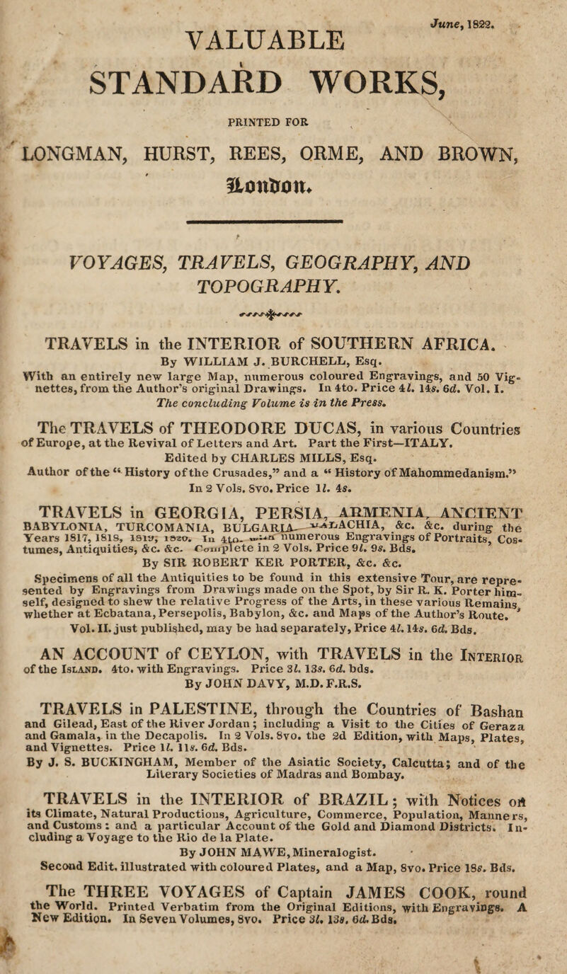 June. 1822. VALUABLE STANDARD WORKS, PRINTED FOR LONGMAN, HURST, REES, QRME, AND BROWN, Itonlron. VOYAGES, TRAVELS, GEOGRAPHY, AND TOPOGRAPHY. TRAVELS in the INTERIOR of SOUTHERN AFRICA. By WILLIAM J. BURCHELL, Esq. With an entirely new large Map, numerous coloured Engravings, and 50 Vig¬ nettes, from the Author’s original Drawings. In 4to. Price 4L 14s. 6d, Vol. I. The concluding Volume is in the Press, The TRAVELS of THEODORE DUCAS, in various Countries of Europe, at the Revival of Letters and Art. Part the First—ITALY, Edited by CHARLES MILLS, Esq. Author of the “History of the Crusades,” and a “ History of Mahommedanism.” In 2 Vols, Svo. Price 11. 4s. TRAVELS in GEORGIA, PERSIA, APMENJA, ANCIENT BABYLONIA, TURCOMANIA, BULGARIA_^i^JjACHIA, &c. &c. during the Years 1817,1818, isiu; laao. in 4^- numerous Engravings of Portraits, Cos- turaes, Antiquities, &c. &c. Conrplete in 2 Vols. Price 91. 9s. Bds. By SIR ROBERT KER PORTER, Ac. &c. Specimens of all the Antiquities to be found in this extensive Tour, are repre¬ sented by Engravings from Drawings made on the Spot, by Sir R. K. Porter him¬ self, designed to shew the relative Progress of the Arts, in these various Remains whether at Ecbatana,Persepolis, Babylon, &c. and Maps of the Author’s Route, * Vol. II. just imblished, may be had separately, Price 4Z. 14s. 6d. Bds. AN ACCOUNT of CEYLON, with TRAVELS in the Interior of the Island. 4to. with Engravings. Price 31.13s. 6d. bds. By JOHN DAVY, M.D. F.R.S. TRAVELS in PALESTINE, through the Countries of Bashan and Gilead, East of the River Jordan; including a Visit to the Cities of Geraza and Gamala, in the Decapolis. In 2 Vols. 8vo. the 2d Edition, with Maps, Plates, and Vignettes. Price li. 11s. 6d. Bds. By J. S. BUCKINGHAM, Member of the Asiatic Society, Calcutta; and of the Literary Societies of Madras and Bombay. TRAVELS in the INTERIOR of BRAZIL; with Notices oA its Climate, Natural Productions, Agriculture, Commerce, Poimlation, Manners, and Customs; and a particular Account of the Gold and Diamond Districts. In¬ cluding a Voyage to the Rio de la Plate. By JOHN MAWE, Mineralogist. Second Edit, illustrated with coloured Plates, and a Map, Svo. Price ISff. Bds. The THREE VOYAGES of Captain JAMES COOK, round the World. Printed Verbatim from the Original Editions, with Engravings. A New Edition. In Seven Volumes, Svo. Price 31,13a, 6d. Bds.