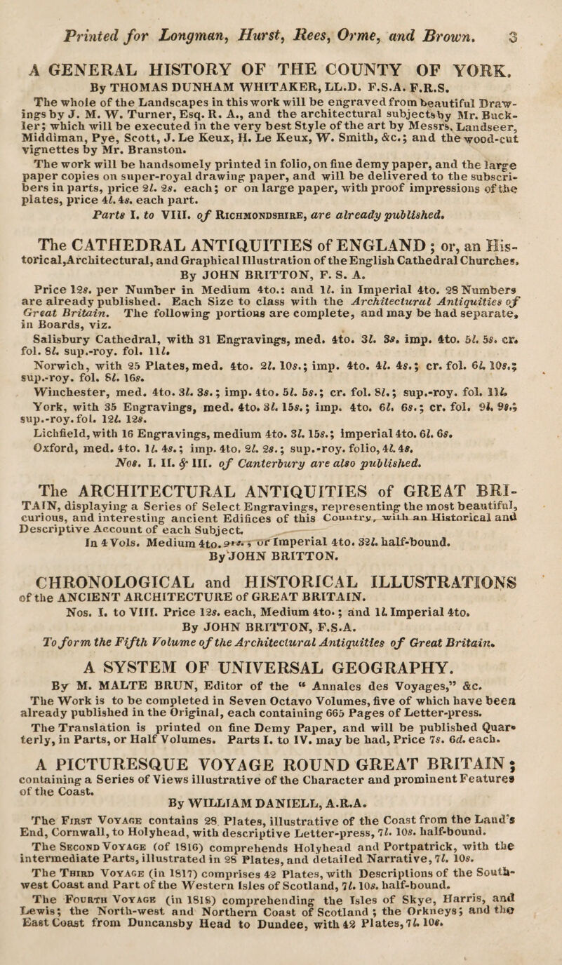 A GENERAL HISTORY OF THE COUNTY OF YORK. By THOMAS DUNHAM WHITAKER, LL.D. F.S.A. P.R.S. The whole of the Landscapes in this work will be engraved from beautiful Draw¬ ings by J. M. W. Turner, Esq. R. A., and the architectural subjectsby Mr. Buck¬ ler; which will be executed in the very best Style of the art by Messrs. Landseer, Middiman, Pye, Scott, J. Le Keux, H. Le Keux, W. Smith, &c.; and the wood-cut vignettes by Mr. Branston. The work will be handsomely printed in folio, on fine deray paper, and the large paper copies on super-royal drawing paper, and will be delivered to the subscri¬ bers in parts, price 21. 2s. each; or on large paper, with proof impressions of the plates, price 4^. 4#. each part. Parts I. to VIII. oj Richmondshibe, are already/ published. The CATHEDRAL ANTIQUITIES of ENGLAND ; or, an His- torical,Architectural, and Graphical Illustration of the English Cathedral Churches. By JOHN BRITTON, F. S. A. Price I2s. per Number in Medium 4to.; and IL in Imperial 4to. 98Numbers are already published. Each Size to class with the Architectural Antiquities of Great Britain. The following portions are complete, and may be had separate, in Boards, viz. Salisbury Cathedral, with 31 Engravings, med. 4to. 31. Bs, imp. 4to. bl. bs, cr« fol. 8i. sup.-roy. fol. 111. Norwich, with 95 Plates, med. 4to. 21,105.; imj!. 4to. 41. 45.; cr. fol. GU 105.; sup.-roy. fol. 8L I65. Winchester, med. 4to. 31. 35.; imp. 4to. bl. bs.; cr. fol. 81,; sup.-roy. fol. Hi. York, with 35 Engravings, med. 4to. 3i. 155.; imp. 4to. 6i. 65.; cr. fol. 91.95.; sup.-roy. fol. 121. 125. Lichfield, with 16 Engravings, medium 4to. 31.155.; imperial 4to. 61. 65. Oxford, med. 4to. 11. 45.; imp. 4to, 21. 25.; sup.-roy. folio, 41.45, Nos. I, II. ^ III. of Canterbury are also published. The ARCHITECTURAL ANTIQUITIES of GREAT BRI¬ TAIN, displaying a Series of Select Engravings, representing the most beautiful, curious, and interesting ancient Edifices of this Country, wiih an Historical and Descriptive Account of each Subject. In4Vols. Medium 4to.9»^'» or Imperial 4to. 321. half-bound. By JOHN BRITTON. CHRONOLOGICAL and HISTORICAL ILLUSTRATIONS of the ANCIENT ARCHITECTURE of GREAT BRITAIN. Nos. I. to VIII. Price 125. each, Medium 4to.; and 11. Imperial 4to. By JOHN BRITTON, F.S.A. To form the Fifth Volume of the Architectural Antiquities of Great Britain* A SYSTEM OF UNIVERSAL GEOGRAPHY. By M. MALTE BRUN, Editor of the “ Annales des Voyages,” &c. The Work is to be completed in Seven Octavo Volumes, five of which have been already published in the Original, each containing 665 Pages of Letter-press. The Translation is printed on fine Demy Paper, and will be published Quar» terly, in Parts, or Half Volumes. Parts I. to IV. may be had, Price 75. 6d. each. A PICTURESQUE VOYAGE ROUND GREAT BRITAIN ; containing a Series of Views illustrative of the Character and prominent Features of the Coast. By WILLIAM DANIELL, A.R.A. The First Voyare contains 28, Plates, illustrative of the Coast from the Land's End, Cornwall, to Holyhead, with descriptive Letter-press, 7l. 105. half-bound. The Second Voyage (of 1816) comprehends Holyhead and Portpatrick, with the intermediate Parts, illustrated in 28 Plates, and detailed Narrative, 7L 105. The Third Voyage (in 1817) comprises 42 Plates, with Descriptions of the South¬ west Coast and Part of the Western Isles of Scotland, 71.105. half-bound. The Fourth Voyage (in 181S) comprehending the Isles of Skye, Harris, anil Lewis; the North-west and Northern Coast of Scotland ; the Orkneys; and the East Coast from Duncansby Head to Dundee, with 49 Plates, 7i. 105.