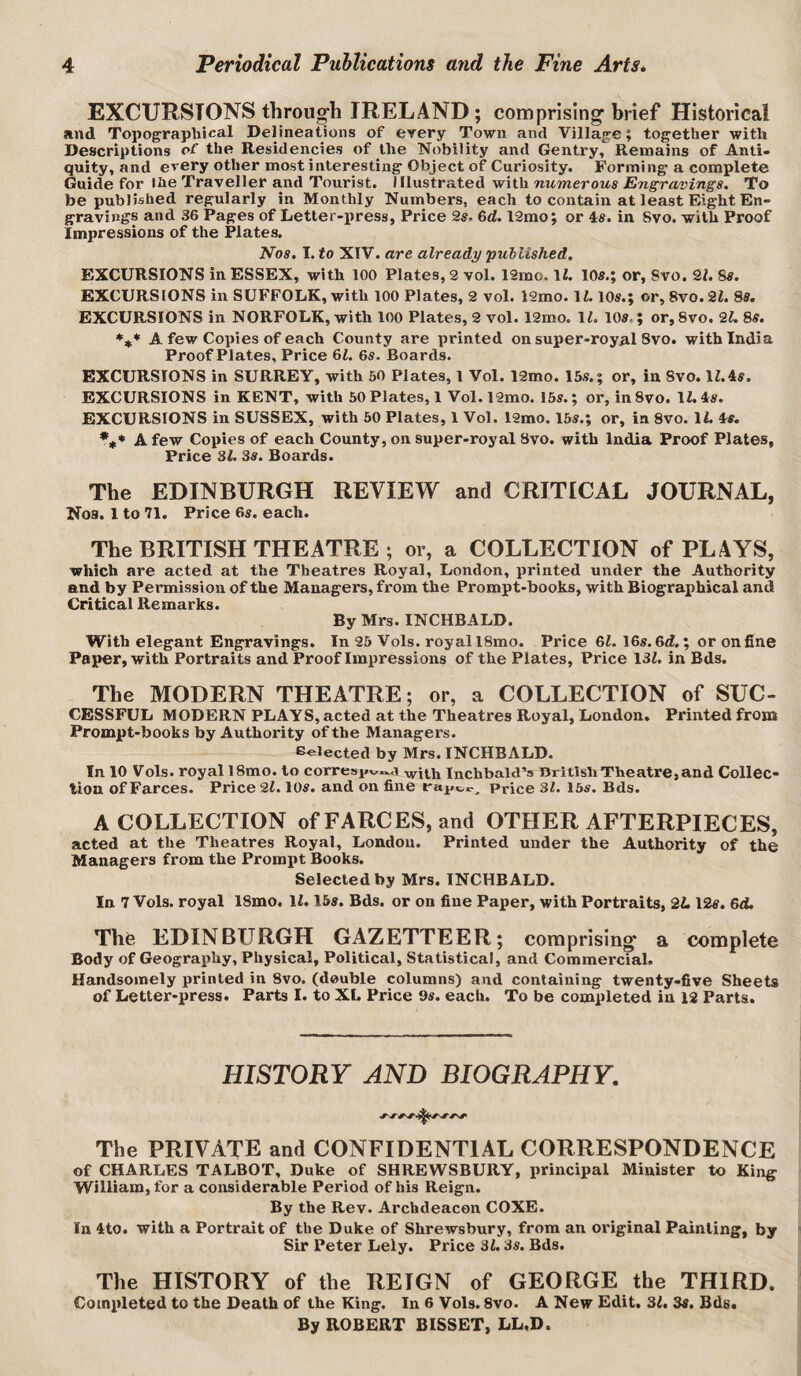 EXCURSIONS through IRELAND ; comprising- brief Historical and Topographical Delineations of every Town and Village; together with Descriptions of the Residencies of the Nobility and Gentry, Remains of Anti¬ quity, and every other most interesting Object of Curiosity. Forming a complete Guide for the Traveller and Tourist, Illustrated with OTMweroMs To be published regularly in Monthly Numbers, each to contain at least Eight En¬ gravings and 36 Pages of Letter-press, Price 2s. 6d. l2rao; or 4s. in 8vo. with Proof Impressions of the Plates. Nos. I. to XIV. are already published. EXCURSIONS in ESSEX, with 100 Plates, 2 vol. 12mo. li. 10s.; or, 8vo. 21, 8s. EXCURSIONS in SUFFOLK, with 100 Plates, 2 vol. 12mo. 11.10s.; or, 8vo. 21. 88. EXCURSIONS in NORFOLK, with 100 Plates, 2 vol. 12mo, 11. 10s.; or, 8vo. 21. 8s. *** A few Copies of each County are printed on super-royal 8vo. with India Proof Plates, Price 61. 6s. Boards. EXCURSIONS in SURREY, with 50 Plates, I Vol. 12mo. 15s.; or, in 8vo. 11.4s. EXCURSIONS in KENT, with 50 Plates, 1 Vol.l2mo. 15s.; or, inSvo. 11.4s. EXCURSIONS in SUSSEX, with 50 Plates, 1 Vol. l2mo. 15s.; or, in 8vo. 11. 4s. A few Copies of each County, on super-royal 8vo. with India Proof Plates, Price 31. 3s. Boards. The EDINBURGH REVIEW and CRITICAL JOURNAL, Nos. 1 to 71. Price 6s. each. The BRITISH THEATRE ; or, a COLLECTION of PLAYS, which are acted at the Theatres Royal, London, printed under the Authority and by Permission of the Managers, from the Prompt-books, with Biographical and Critical Remarks. By Mrs. INCHBALD. With elegant Engravings. In 25 Vols. royal 18mo. Price 61. 16s. 6d.; or on fine Paper, with Portraits and Proof Imiiressions of the Plates, Price 131. in Bds. The MODERN THEATRE; or, a COLLECTION of SUC¬ CESSFUL MODERN PLAYS, acted at the Theatres Royal, London. Printed from Prompt-books by Authority of the Managers. Gelected by Mrs. INCHBALD. In 10 Vols. royal 18mo. to corresi.^.^a inchbald’s British Theatre, and Collec¬ tion of Farces. Price 21.10s. and on fine Price 31. 16s. Bds. A COLLECTION of FARCES, and OTHER AFTERPIECES, acted at the Theatres Royal, London. Printed under the Authority of the Managers from the Prompt Books. Selected by Mrs. INCHBALD. In 7 Vols. royal 18mo. 11.15s. Bds. or on fine Paper, with Portraits, 2L 12s. 6d. Thfe EDINBURGH GAZETTEER; comprising a complete Body of Geography, Physical, Political, Statistical, and Commercial. Handsomely printed in 8vo. (double columns) and containing twenty-five Sheets of Letter-press. Parts I. to XI. Price 9s. each. To be completed in 12 Parts. HISTORY AND BIOGRAPHY, The PRIVATE and CONFIDENTIAL CORRESPONDENCE of CHARLES TALBOT, Duke of SHREWSBURY, principal Minister to King William, for a considerable Period of his Reign. By the Rev. Archdeacon COXE. In 4to. with a Portrait of the Duke of Shrewsbury, from an original Painting, by Sir Peter Lely. Price 31.3s. Bds. The HISTORY of the REIGN of GEORGE the THIRD. Completed to the Death of the King. In 6 Vols. 8vo. A New Edit. 31. 3s. Bds. By ROBERT BISSET, LL.D.