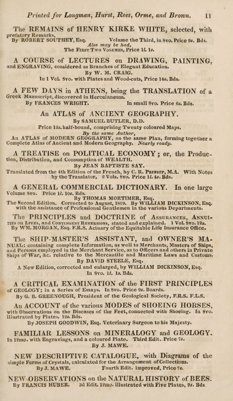 The REMAINS of HENRY KIRKE WHITE, selected, with prefatory Remarks, By ROBERT SOUTHEY, Esq. Volume the Third, iu 8vo. Price 9s. Bds. Also may be had. The First Two Voldmes, Price XU Is. A COURSE of LECTURES on DRAWING, PAINTING, and ENGRAVING, considered as Branches of Elegant Education. By W. M. CRAIG. In 1 VcL Svo. with Plates and Wood-cuts, Price 14s. Bds. A FEW DAYS in ATHENS, being the TRANSLATION of a Greek Manuscript, discovered in Herculaneum. By FRANCES WRIGHT. In small Svo. Price 6s. Bds. An ATLAS of ANCIENT GEOGRAPHY. By SAMUEL BUTLER, D.D. Price 12s. half-bound, comprising Twenty coloured Maps. By the same Author, An ATLAS of MODERN GEOGRAPHY, on the same Plan, forming together a Complete Atlas of Ancient and Modern Geography. Nearly ready. A TREATISE on POLITICAL ECONOMY; or, the Produc¬ tion, Distribution, and Consumption of WEALTH. By JEAN BAPTISTE SAY. Translated from the 4th Edition of the French, by C. R. Prinssp, M.A. With Notes by the Translator. 2 Vols. 8vo. Price IZ. 4s. Bds. A GENERAL COMMERCIAL DICTIONARY. In one large Volume 8vo. Price IZ. los. Bds. By THOMAS MORTIMER, Esq. The Second Edition. Corrected to August, 1819. By WILLIAM DICKINSON, Esq. with the assistance of Professional Gentlemen in the various Departments. The PRINCIPLES and DOCTRINE of Assurances, Annui¬ ties on Lives, and Contingent Reversions, stated and explained. 1 Vol. 8vo. 12s. By WM. MORGAN, Esq. F.R.S. Actuary of the Equitable Life Insurance Ofi&ce. Tlie SHIP-MASTER’S ASSISTANT, and OWNER’S MA¬ NUAL; containing complete Information, as well to Merchants, Masters of Ships, and Persons employed in the Merchant Service, as to OfiScers and others in Private Ships of War, &c. relative to the Mercantile and Maritime Laws and Customs. By DAVID STEELE, Esq. A New Edition, corrected and enlarged, by WILLIAM DICKINSON, Esq. In 8vo. IZ. Is. Bds. A CRITICAL EXAMINATION of the FIRST PRINCIPLES of GEOLOGY; in a Series of Essays. In Svo. Price 9«. Boards. By G. B. GREENOUGH, President of the Geological Society, F.R.S. F.L.S. All ACCOUNT of the various MODES of SHOEING HORSES, with Observations on the Diseases of the Feet, connected with Shoeing. In Svo. illustrated by Plates. I2s. Bds. By JOSEPH GOODWIN, Esq. Veterinary Surgeon to his Majesty. FAMILIAR LESSONS on MINERALOGY and GEOLOGY. In 12rao. with Engravings, and a coloured Plate. Third Edit. Price 7^. By J. MAWE. NEW DESCRIPTIVE CATALOGUE, with Diagrams of the simple Forms of Crystals, calculated for the Arrangement of Collections. By J. MAWE. Fourth Edit, improved, Price 7tf. NEW OBSERVATIONS on the NATURAL HISTORY of BEES. By FRANCIS HUBER. 3d Edit. 12mo. illustrated with Five Plates, 98. Bds.