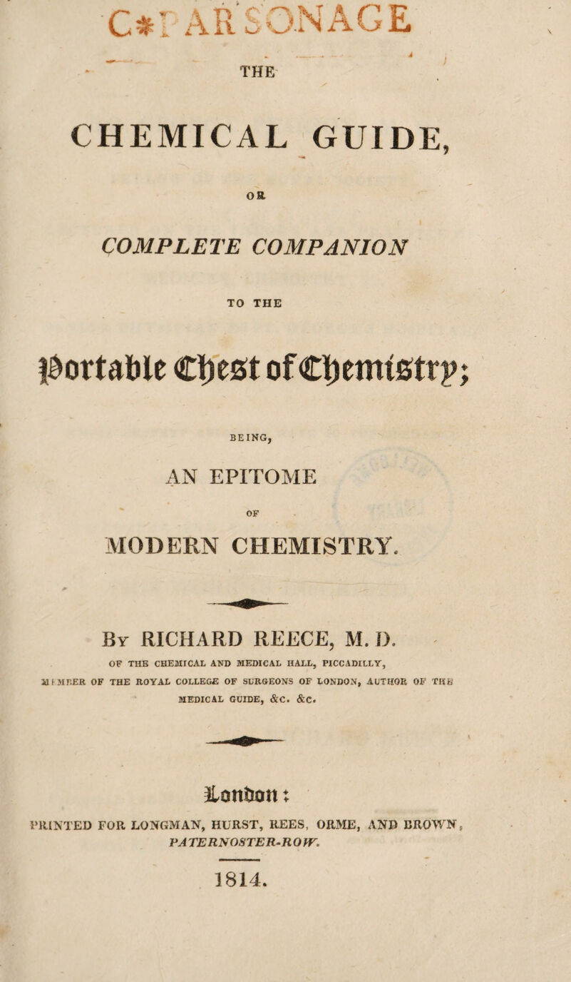 C#: ARSONAGE THE CHEMICAL GUIDE, COMPLETE COMPANION TO THE l^ortable of CI)emistrp BEING, AN EPITOME OF MODERN CHEMISTRY. By RICHARD REECE, M. D. OF THE chemical and MEDICAL HALL, PICCADILLY, aiMBER OF THE ROYAL COLLEGE OF SURGEONS OF LONDON, AUTHOR OF TKB MEDICAL GUIDE, &C. &C. ILonBon: PRINTED FOR LONGMAN, HURST, REES, ORME, AND BROWN PA TERNOSTER-R O fV. 1814.