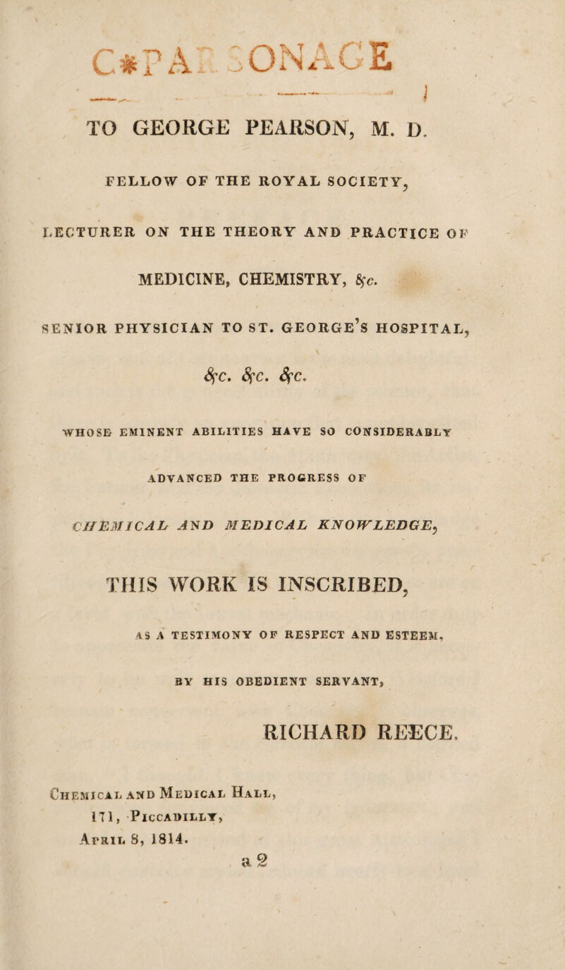 c#r a:„:onace TO GEORGE PEARSON, M. D. FELLOW OF THE ROYAL SOCIETY, LECTURER ON THE THEORY AND PRACTICE OF MEDICINE, CHEMISTRY, SENIOR PHYSICIAN TO ST. GEORGe’s HOSPITAL, Sfc. Sfc, $ WHOSE EMINENT ABILITIES HAVE SO CONSIDERABLY ADVANCED THE PROGRESS OF CIIEMJCAD A^D MEDICAL KNOWLEDGE^ THIS WORK IS INSCRIBED, AS a’ testimony op RESPECT AND ESTEEM, BY HIS obedient SERVANT, RICHARD REECE. Chemical and Medical Hall, ITl, Piccadilly, April 8, 1814. a 2