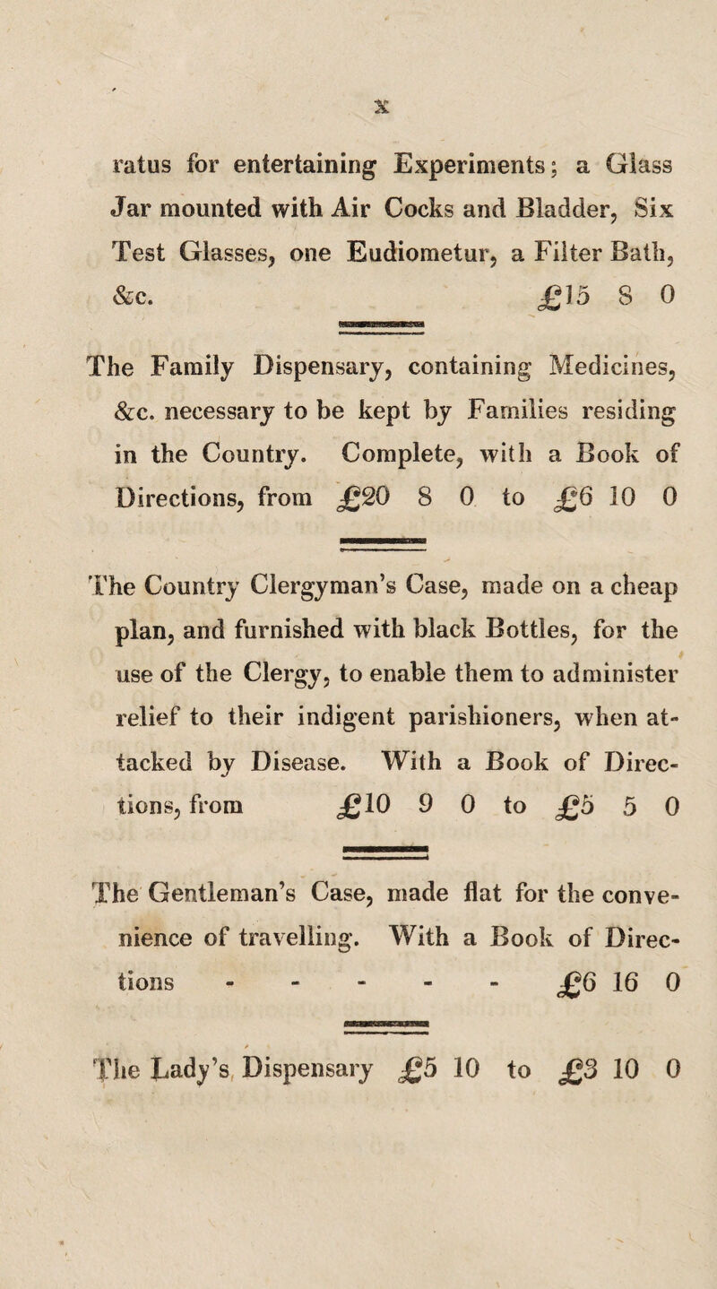 ratus for entertaining Experiments; a Glass Jar mounted with Air Cocks and Bladder, Six Test Glasses, one Eudiometur, a Filter Bath, &c. £15 8 0 The Family Dispensary, containing Medicines, &c. necessary to be kept by Families residing in the Country. Complete, with a Book of Directions, from £S0 8 0 to £6 10 0 The Country Clergyman’s Case, made on a cheap plan, and furnished with black Bottles, for the 4 use of the Clergy, to enable them to administer relief to their indigent parishioners, when at¬ tacked by Disease. With a Book of Direc¬ tions, from £10 9 0 to £5 5 0 The Gentleman’s Case, made flat for the conve¬ nience of travelling. With a Book of Direc¬ tions ----- £Q 16 0 Tiie Lady’s, Dispensary £5 10 to £3 10 0