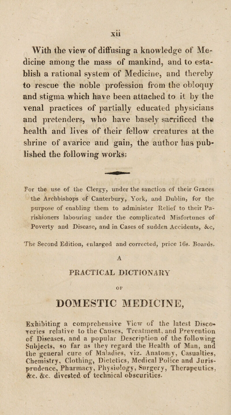 XU With the view of diffusing a knowledge of Me¬ dicine among the mass of mankind, and to esta¬ blish a rational system of Medicine, and thereby to rescue the noble profession from the obloquy and stigma which have been attached to it by the venal practices of partially educated physicians and pretenders, who have basely sacrificed the health and lives of their fellow creatures at the shrine of avarice and gain, the author lias pub¬ lished the following works: For the use of the Clergy, under the sanction of their Graces the Archbishops of Canterbury, York, and Dublin, for the purpose of enabling them to administer Relief to their Pa¬ rishioners labouring under the complicated Misfortunes of Poverty and Disease, and in Cases of sudden Accidents, &c. The Second Edition, enlarged and corrected, price l6s. Boards, A PRACTICAL DICTIONARY OF DOMESTIC MEDICINE, Exhibiting^ a comprehensive View of the latest Disco¬ veries relative to the Causes, Treatment, and Prevention of Diseases, and a popular Description of the following Subjects, so far as they regard the Health of Man, and the general cure of Maladies, viz. Anatomy, Casualties, Chemistry, Clothing, Dietetics, Medical Police and Juris¬ prudence, Pharmacy, Physiology, Surgery, Therapeutics, &c. &c. divested of technical obscurities.