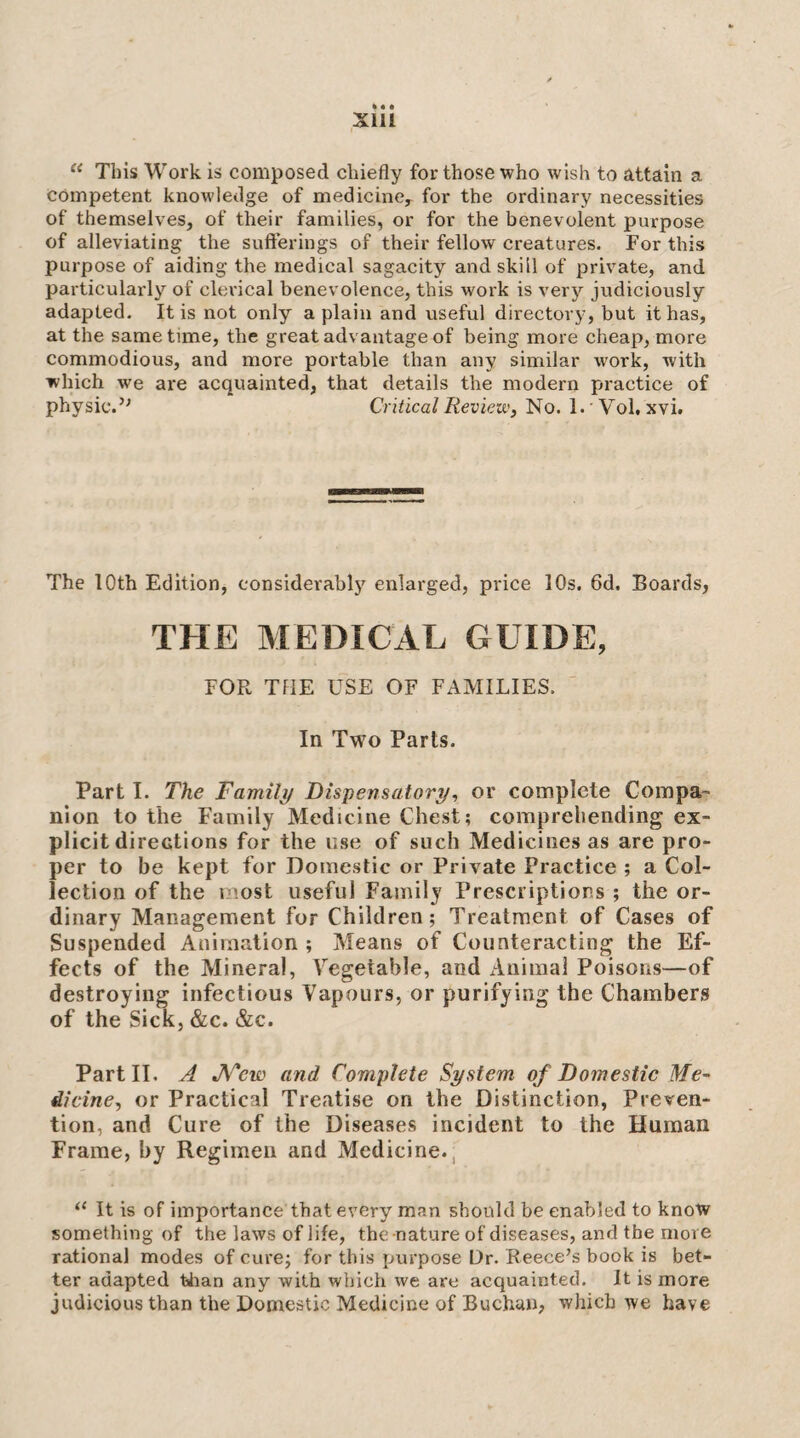 k • • Xlll “ This Work is composed chiefly for those who wish to attain a Competent knowledge of medicine, for the ordinary necessities of themselves, of their families, or for the benevolent purpose of alleviating the sufferings of their fellow creatures. For this purpose of aiding the medical sagacity and skill of private, and particularly of clerical benevolence, this work is very judiciously adapted. It is not only a plain and useful directory, but it has, at the same time, the great advantage of being more cheap, more commodious, and more portable than any similar work, with which we are acquainted, that details the modern practice of physic.’^ Critical Review, No. 1.  Vol, xvi. The 10th Edition, considerably enlarged, price 10s. 6d. Boards, THE MEDICAL GUIDE, FOR TflE USE OF FAMILIES. In Two Parts. Part I. The Family Dispensatory, or complete Compa¬ nion to the Family Medicine Chest; comprehending ex¬ plicit directions for the use of such Medicines as are pro¬ per to be kept for Domestic or Private Practice ; a Col¬ lection of the most useful Family Prescriptions ; the or¬ dinary Management for Children; Treatment of Cases of Suspended Animation ; Means of Counteracting the Ef¬ fects of the Mineral, Vegetable, and Animal Poisons—of destroying infectious Vapours, or purifying the Chambers of the Sick, &c. &c. Part II. A JV'ew and Complete System of Domestic Me¬ dicine, or Practical Treatise on the Distinction, Preven¬ tion, and Cure of the Diseases incident to the Human Frame, by Regimen and Medicine., “ It is of importance that every man should be enabled to know something of the laws of life, the nature of diseases, and the more rational modes of cure; for this purpose Dr. Reece’s book is bet¬ ter adapted tiian any with which we are acquainted. It is more judicious than the Domestic Medicine of Buchan, which we have