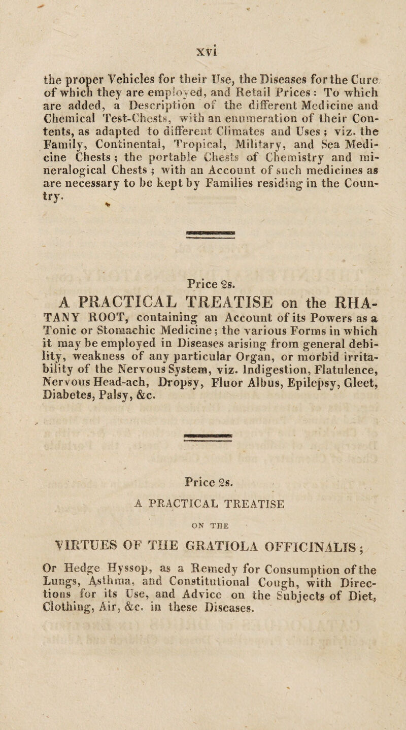 the proper Vehicles for their Use, the Diseases for the Cure of which they are eraploved, and Retail Prices : To which are added, a Description of the diflferent Medicine and Chemical Test-Chests, with an enumeration of their Con¬ tents, as adapted to different Climates and Uses ; viz. the Family, Continental, Tropical, Military, and Sea Medi¬ cine Chests ; the portable Chests of Chemistry and rai- neralogical Chests ; with an Account of such medicines as are necessary to be kept by Families residing in the Coun- try. Price 2s. A PRACTICAL TREATISE on the RHA- TANY ROOT, containing an Account of its Powers as a Tonic or Stomachic Medicine; the various Forms in which it may be employed in Diseases arising from general debi¬ lity, weakness of any particular Organ, or morbid irrita¬ bility of the Nervous System, viz* Indigestion, Flatulence, Nervous Head-ach, Dropsy, Fluor Albus, Epilepsy, Gleet, Diabetes, Palsy, &c. Price 2s. A PRACTICAL TREATISE ON THE VIRTUES OF THE GRATIOLA OFFICiNALIS; Or Hedge Hyssop, as a Remedy for Consumption of the Lungs, Asthma, and Constilutiohal Cough, with Direc¬ tions for its Use, and Advice on the Subjects of DieG Clothing, Air, &c. in these Diseases.