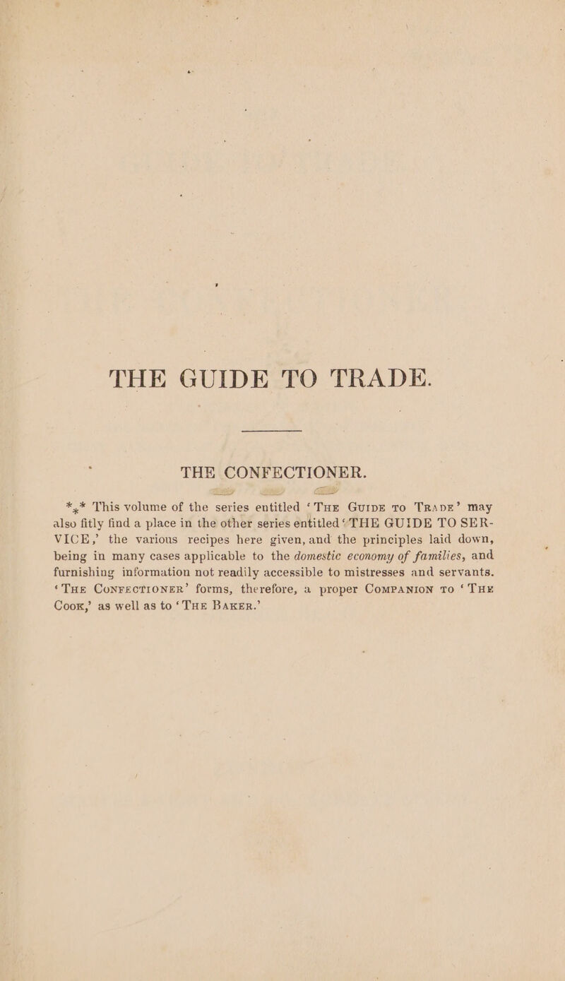 THE GUIDE TO TRADE. THE CONFECTIONER. &lt;a a” *,* This volume of the series entitled ‘Tur GuipE To TRADE’ may also fitly find a place in the other series entitled‘ THE GUIDE TO SER- VICE,’ the various recipes here given, and the principles laid down, being in many cases applicable to the domestic economy of families, and furnishing information not readily accessible to mistresses and servants. ‘THe ConrectTioner’ forms, therefore, a proper ComMPANION To ‘ THE Cook,’ as well as to ‘THE BAKER.’