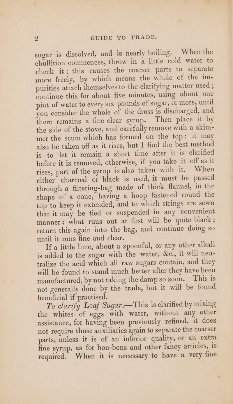 sugar is dissolved, and is nearly boiling. When the ebullition commences, throw-in a little cold water to check it; this causes the coarser parts to separate more freely, by which means the whole of the im- purities attach themselves to the clarifying matter used ; continue this for about five minutes, using about one pint of water to every six pounds of sugar, or more, until you consider the whole of the dross is discharged, and there remains a fine clear syrup. Then place it by the side of the stove, and carefully remove with a skim- mer the scum which has formed on the top: it may also be taken off as it rises, but I find the best method is to let it remain a short time after it is clarified before it is removed, otherwise, if you take it off as it rises, part of the syrup is also taken with it. When either charcoal or black is used, it must be passed through a filterig-bag made of thick flannel, in the shape of a cone, having a hoop fastened round the top to keep it extended, and to which strings are sewn that it may be tied or suspended in any convenient manner: what runs out at first will be quite black ; return this again into the bag, and continue doing so until it runs fine and clear. If a little Kme, about a spoonful, or any other alkali is added to the sugar with the water, &amp;c., it will neu- tralize the acid which all raw sugars contain, and they will be found to stand much better after they have been manufactured, by not taking the damp so soon. This is not generally done by the trade, but it will be found beneficial if practised. To clarify Loaf Sugar.—This is clarified by mixing the whites. of eggs with water, without any other assistance, for having been previously refined, it does not require those auxiliaries again to separate the coarser parts, unless it is of an inferior quality, or an extra fine syrup, as for bon-bons and other fancy articles, is required. When it is necessary to have a very fine