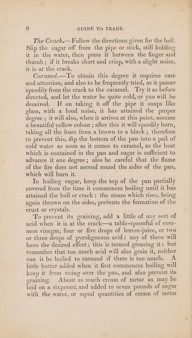 The Crack.— Follow the directions given for the ball. Slip the sugar off from the pipe or stick, still holding it in the water, then press it between the finger and thumb ; if it breaks short and crisp, with a slight noise, it is at the crack. Caramel.—To obtain this degree it requires care and attention, and also to be frequently tried, as it passes speedily from the crack to the caramel. Try it as before directed, and let the water be quite cold, or you will be deceived. If on taking it off the pipe it snaps like glass, with a loud noise, it has attained the proper degree ; it will also, when it arrives at this point, assume a beautiful yellow colour ; after this it will speedily burn, taking all the hues from a brown to a black; therefore to prevent this, dip the bottom of the pan into a pail of cold water as soon as it comes to caramel, as the heat which is contained in the pan and sugar is sufficient to advance it one degree; also be careful that the flame of the fire does not ascend round the sides of the pan, which will burn it. In boiling sugar, keep the top of the pan partially covered from the time it commences boiling until it has attained the ball or crack: the steam which rises, being again thrown on the sides, prevents the formation of the crust or crystals. To prevent its graining, add a little of any sort of acid when it is at the crack—a table-spoonful of com- mon vinegar, four or five drops of lemon-juice, or two or three drops of pyroligneous acid: any of these will have the desired effect; this is termed greasing it: but remember that too much acid will also grain it, neither can it be boiled to caramel if there is too much. A little butter added when it first commences boiling will keep it from rising over the pan, and also prevent its graining. About as much cream of tartar as may be laid on a sixpence; and added to seven pounds of sugar with the water, or equal quantities of cream of tartar