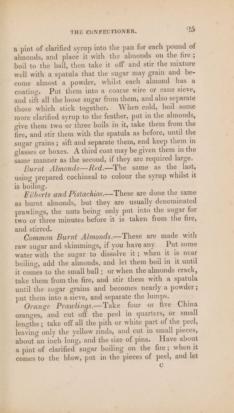 a pint of clarified syrup into the pan for each pound of almonds, and place it with the almonds on the fire ; boil to the ball, then take it off and stir the mixture well with a spatula that the sugar may grain and be- come almost a powder, whilst each almond has a coating. Put them into a coarse wire or cane sieve, and sift all the loose sugar from them, and also separate those which stick together. When cold, boil some more clarified syrup to the feather, put in the almonds, give them two or three boils in it, take them from the fire, and stir them with the spatula as before, until the sugar grains ; sift and separate them, and keep them in glasses or boxes. A third coat may be given them in the same manner as the second, if they are required large. Burnt Almonds—Red.—The same as the last, using prepared cochineal to colour the syrup whilst it is boiling. Filberts and Pistachios.—These are done the same as burnt almonds, but they are usually denominated prawlings, the nuts being only put into the sugar for two or three minutes before it is taken from the fire, and stirred. Common Burnt Almonds.—These are made with raw sugar and skimmings, if you haveany. Put some water with the sugar to dissolve it; when it is near boiling, add the almonds, and let them boil in it until it comes to the small ball; or when the almonds crack, take them from the fire, and stir them with a spatula until the sugar grains and becomes nearly a powder ; put them into a sieve, and separate the lumps. Orange Prawlings.—Take four or five China oranges, and cut off the peel in quarters, or small lengths; take off all the pith or white part of the peel, leaving only the yellow rinds, and eut in small pieces, about an inch long, and the size of pins. Have about a pint of clarified sugar boiling on the fire ; when it comes to the blow, put in the pieces of peel, and let re