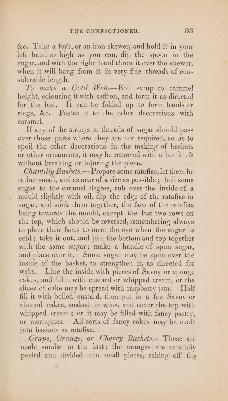 &amp;c. Take a fork, or an iron skewer, and hold it in your left hand as high as you can, dip the spoon in the sugar, and with the right hand throw it over the skewer, when it will hang from it in very fine threads of con- siderable length. To make a Gold Web.—Boil syrup to caramel height, colouring it with saffron, and form it as directed for the last. It can be folded up to form bands or rings, &amp;c. Fasten it to the other decorations with caramel. If any of the strings or threads of sugar should pass over those parts where they are not required, so as to spoil the other decorations in the making of baskets or other ornaments, it may be removed aes a hot knife without breaking or injuring the piece. Chantilly Baskets. — Prepare some ratafias, let them be rather small, and as near of a size as possible ; boil some sugar to ie caramel degree, rub over the inside of a sould slightly with oil, dip the edge of the ratafias in sugar, and stick them together, the, face of the ratafias being towards the ene except the last two rows on the top, which should be reversed, remembering always to place their faces to meet the eye when the sugar is cold; take it out, and join the bottom and top together with the same sugar; make a handle of spun sugar, and place over it. Some sugar may be spun over the inside of the basket, to strengthen it, as directed for webs. Line the inside with pieces of Savoy or sponge cakes, and fill it with custard or whipped cream, or the slices ae cake may be spread with raspberry j jam. Half fill it with boiled custard, then put in a few Savoy or almond cakes, soaked in wine, and cover the top with whipped cream; or it may be filled with fancy pastry, or meringues. All sorts of fancy cakes may be made into yankees as ratafias. Grape, Orange, or Cherry Baskets.—These are made similar to the last; the oranges are carefully peeled and divided into bard pieces, taking off He