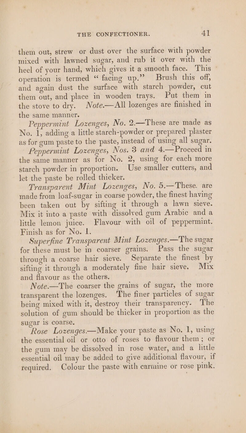 them out, strew or dust over the surface with powder mixed with lawned sugar, and rub it over with the heel of your hand, which gives it a smooth face. This ~ operation is termed ‘ facing up.” Brush this off, and again dust the surface with starch powder, cut them out, and place in wooden trays. Put them in the stove to dry. Note.—All lozenges are finished in the same manner. Peppermint Lozenges, No. 2.—These are made as No. 1, adding a little starch-powder or prepared plaster as for gum paste to the paste, instead of using all sugar. Peppermint Lozenges, Nos. 8 and 4.—Proceed in the same manner as for No. 2, using for each more starch powder in proportion. Use smaller cutters, and let the paste be rolled thicker. Transparent Mint Lozenges, No. 5.—These. are made from loaf-sugar in coarse powder, the finest having been taken out by sifting it through a lawn sieve. Mix it into a paste with dissolved gum Arabic and a little lemon juice. Flavour with oil of peppermint. Finish as for No. lL. Superfine Transparent Mint Lozenges.—The sugar for these must be in coarser grains. Pass the sugar through a coarse hair sieve. Separate the finest by sifting it through a moderately fine hair sieve. Mix and flavour as the others. Note.—The coarser the grains of sugar, the more transparent the lozenges. The finer particles of sugar being mixed with it, destroy their transparency. The solution of gum should be thicker in proportion as the sugar 1s coarse. Rose Lozenges——Make your paste as No. 1, using the essential oil or otto of roses to flavour them; or the gum may be dissolved in rose water, and a little essential oil may be added to give additional flavour, if required. Colour the paste with carmine or rose pink.