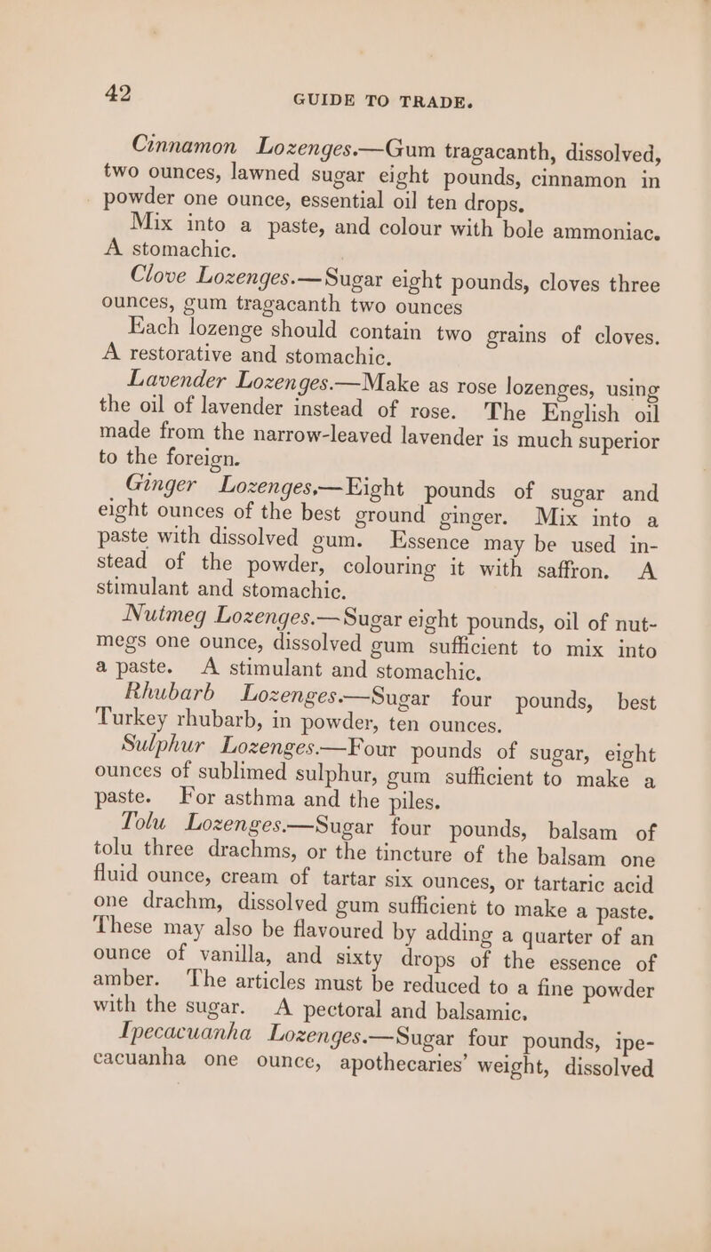 Cinnamon Lozenges.—Gum tragacanth, dissolved, two ounces, lawned sugar eight pounds, cinnamon in powder one ounce, essential oil ten drops. Mix into a paste, and colour with bole ammoniac. A. stomachic. . Clove Lozenges.—Sugar eight pounds, cloves three ounces, gum tragacanth two ounces Each lozenge should contain two grains of cloves. A restorative and stomachic. Lavender Lozenges.—Make as rose lozenges, using the oil of lavender instead of rose. The English oil made from the narrow-leaved lavender is much superior to the foreign. Ginger Lozenges,— Eight pounds of sugar and eight ounces of the best ground ginger. Mix into a paste with dissolved gum. Essence may be used in- stead of the powder, colouring it with saffron. A stimulant and stomachic. Nuimeg Lozenges.—Sugar eight pounds, oil of nut- megs one ounce, dissolved gum sufficient to mix into a paste. A stimulant and stomachic. Rhubarb Lozenges.—Sugar four pounds, best Turkey rhubarb, in powder, ten ounces. Sulphur Lozenges.—Four pounds of sugar, eight ounces of sublimed sulphur, gum sufficient to make a paste. For asthma and the piles. Tolu Lozenges—Sugar four pounds, balsam of tolu three drachms, or the tincture of the balsam one fluid ounce, cream of tartar six ounces, or tartaric acid one drachm, dissolved gum sufficient to make a paste. These may also be flavoured by adding a quarter of an ounce of vanilla, and sixty drops of the essence of amber. ‘The articles must be reduced to a fine powder with the sugar. A pectoral and balsamic. Ipecacuanha Lozenges.—Sugar four pounds, ipe- cacuanha one ounce, apothecaries’ weight, dissolved