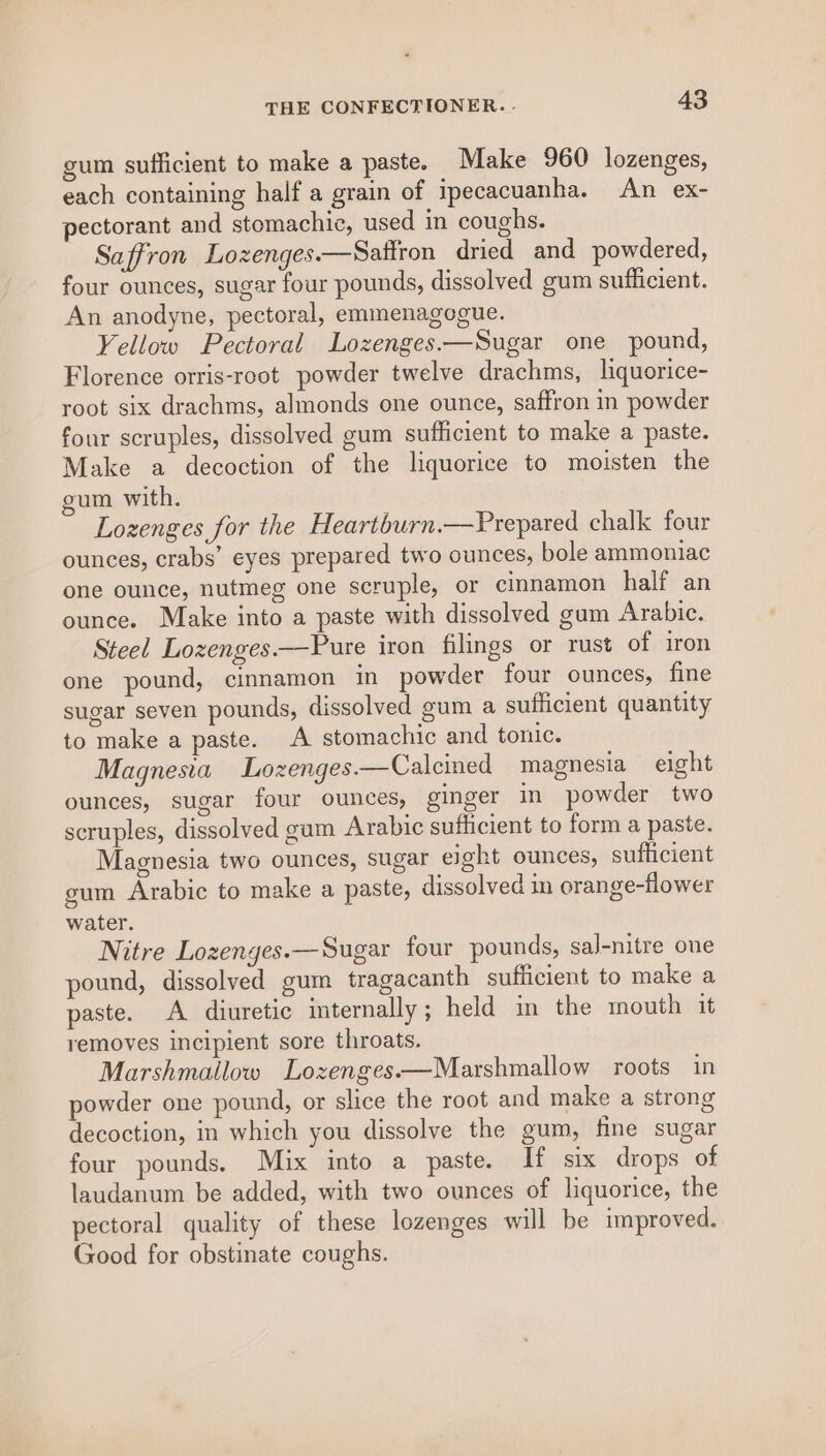 gum sufficient to make a paste. Make 960 lozenges, each containing half a grain of ipecacuanha. An ex- pectorant and stomachic, used in coughs. Saffron Lozenges.—Sattron dried and powdered, four ounces, sugar four pounds, dissolved gum sufficient. An anodyne, pectoral, emmenagogue. Yellow Pectoral Lozenges.—Sugar one pound, Florence orris-root powder twelve drachms, liquorice- root six drachms, almonds one ounce, saffron in powder four scruples, dissolved gum sufficient to make a paste. Make a decoction of the liquorice to moisten the gum with. Lozenges for the Heartbwrn.—Prepared chalk four ounces, crabs’ eyes prepared two ounces, bole ammoniac one ounce, nutmeg one scruple, or cinnamon half an ounce. Make into a paste with dissolved gum Arabic. Steel Lozenges.—Pure iron filings or rust of iron one pound, cinnamon in powder four ounces, fine sugar seven pounds, dissolved gum a sufficient quantity to make a paste. A stomachic and tonic. Magnesia Lozenges.—Calcined magnesia eight ounces, sugar four ounces, ginger in powder two scruples, dissolved gum Arabic sufficient to form a paste. Magnesia two ounces, sugar ejg@ht ounces, sufficient gum Arabic to make a paste, dissolved in orange-flower water. Mitre Lozenges.—Sugar four pounds, sal-nitre one pound, dissolved gum tragacanth sufficient to make a paste. A diuretic internally ; held in the mouth it removes incipient sore throats. Marshmallow Lozenges.—Marshmallow roots in powder one pound, or slice the root and make a strong decoction, in which you dissolve the gum, fine sugar four pounds. Mix into a paste. If six drops of laudanum be added, with two ounces of liquorice, the pectoral quality of these lozenges will be improved. Good for obstinate coughs.