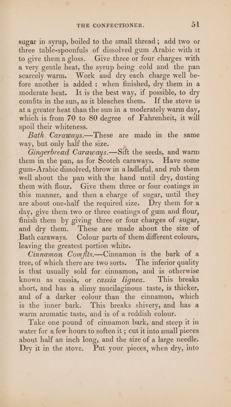 sugar in syrup, boiled to the small thread; add two or three table-spoonfuls of dissolved gum Arabic with it to give thema gloss. Give three or four charges with a very gentle heat, the syrup being cold and the pan scarcely warm. Work and dry each charge well be- fore another is added : when finished, dry them in a moderate heat. It is the best way, if possible, to dry comfits in the sun, as it bleaches them. If the stove is at a greater heat than the sun in a moderately warm day, which is from 70 to 80 degree of Fahrenheit, it will spoil their whiteness. Bath Caraways.—These are made in the same way, but only half the size. A Gingerbread Caraways.—Sift the seeds, and warm them in the pan, as for Scotch caraways. Have some gum- Arabic dissolved, throw in a ladleful, and rub them well about the pan with the hand until dry, dusting them with flour. Give them three or four coatings in this manner, and then a charge of sugar, until they are about one-half the required size. Dry them for a day, give them two or three coatings of gum and flour, finish them by giving three or four charges of sugar, and dry them. ‘These are made about the size of Bath caraways. Colour parts of them different colours, leaving the greatest portion white. Cinnamon Comfits——Cinnamon is the bark of a tree, of which there are two sorts. The inferior quality is that usually sold for cinnamon, and is otherwise known as ‘cassia, or cassia lignea. This breaks short, and has a slimy mucilaginous taste, is thicker, and of a darker colour than the cinnamon, which is the inner bark. This breaks shivery, and has a warm aromatic taste, and is of a reddish colour. Take one pound of cinnamon bark, and steep it in water for a few hours to soften it ; cut it into small pieces about half an inch long, and the size of a large needle. Dry it in the stove. Put your pieces, when dry, into