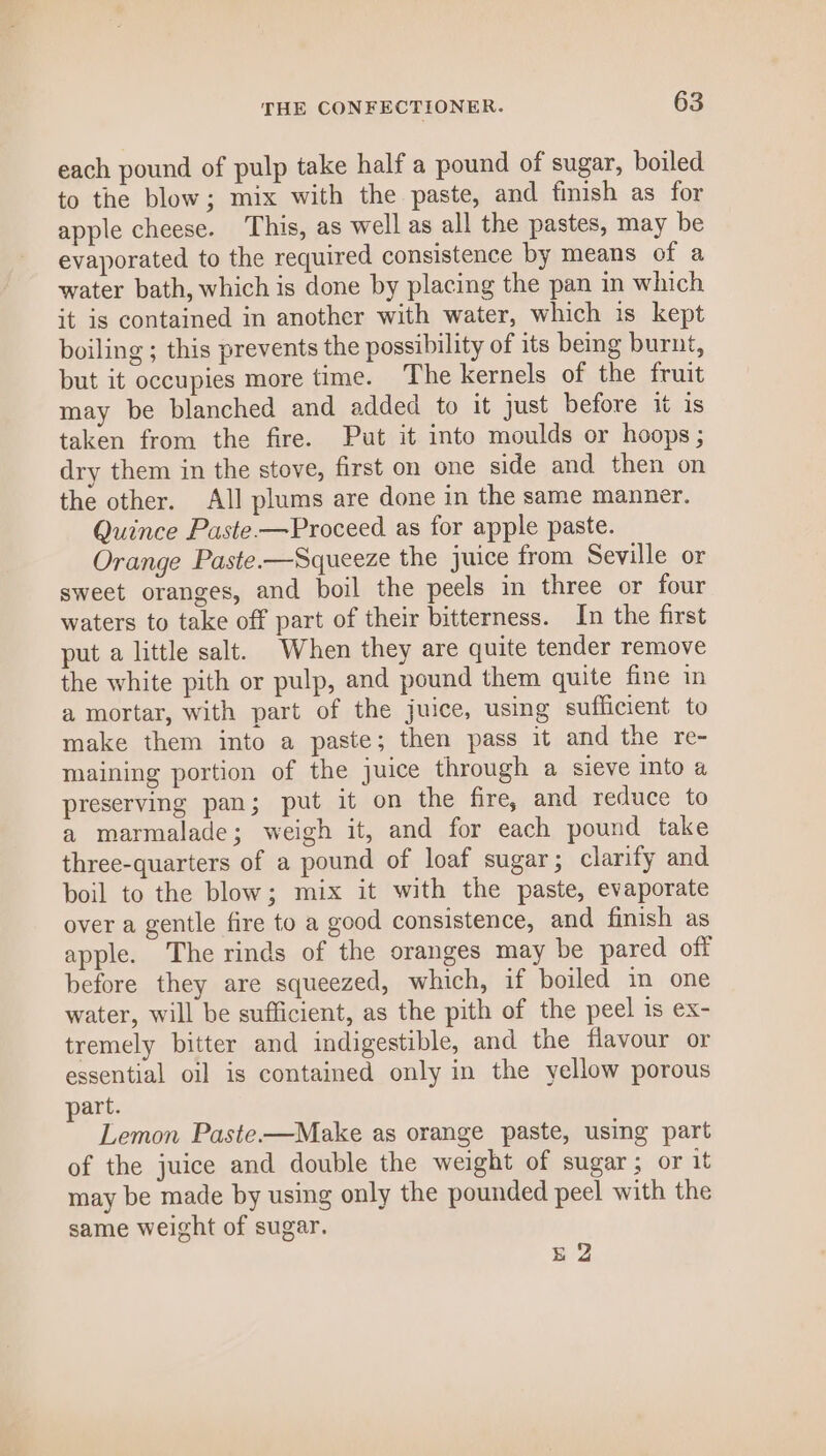 each pound of pulp take half a pound of sugar, boiled to the blow; mix with the paste, and finish as for apple cheese. This, as well as all the pastes, may be evaporated to the required consistence by means of a water bath, which is done by placing the pan in which it is contained in another with water, which is kept boiling ; this prevents the possibility of its being burnt, but it occupies more time. The kernels of the fruit may be blanched and added to it just before it is taken from the fire. Put it into moulds or hoops ; dry them in the stove, first on one side and then on the other. All plums are done in the same manner. Quince Paste-—Proceed as for apple paste. Orange Paste.—Squeeze the juice from Seville or sweet oranges, and boil the peels in three or four waters to take off part of their bitterness. In the first put a little salt. When they are quite tender remove the white pith or pulp, and pound them quite fine in a mortar, with part of the juice, using sufficient to make them into a paste; then pass it and the re- maining portion of the juice through a sieve into a preserving pan; put it on the fire, and reduce to a marmalade; weigh it, and for each pound take three-quarters of a pound of loaf sugar; clarify and boil to the blow; mix it with the paste, evaporate over a gentle fire to a good consistence, and finish as apple. The rinds of the oranges may be pared off before they are squeezed, which, if boiled im one water, will be sufficient, as the pith of the peel is ex- tremely bitter and indigestible, and the flavour or essential oil is contained only in the yellow porous part. Lemon Paste—Make as orange paste, using part of the juice and double the weight of sugar; or it may be made by using only the pounded peel with the same weight of sugar. gE 2