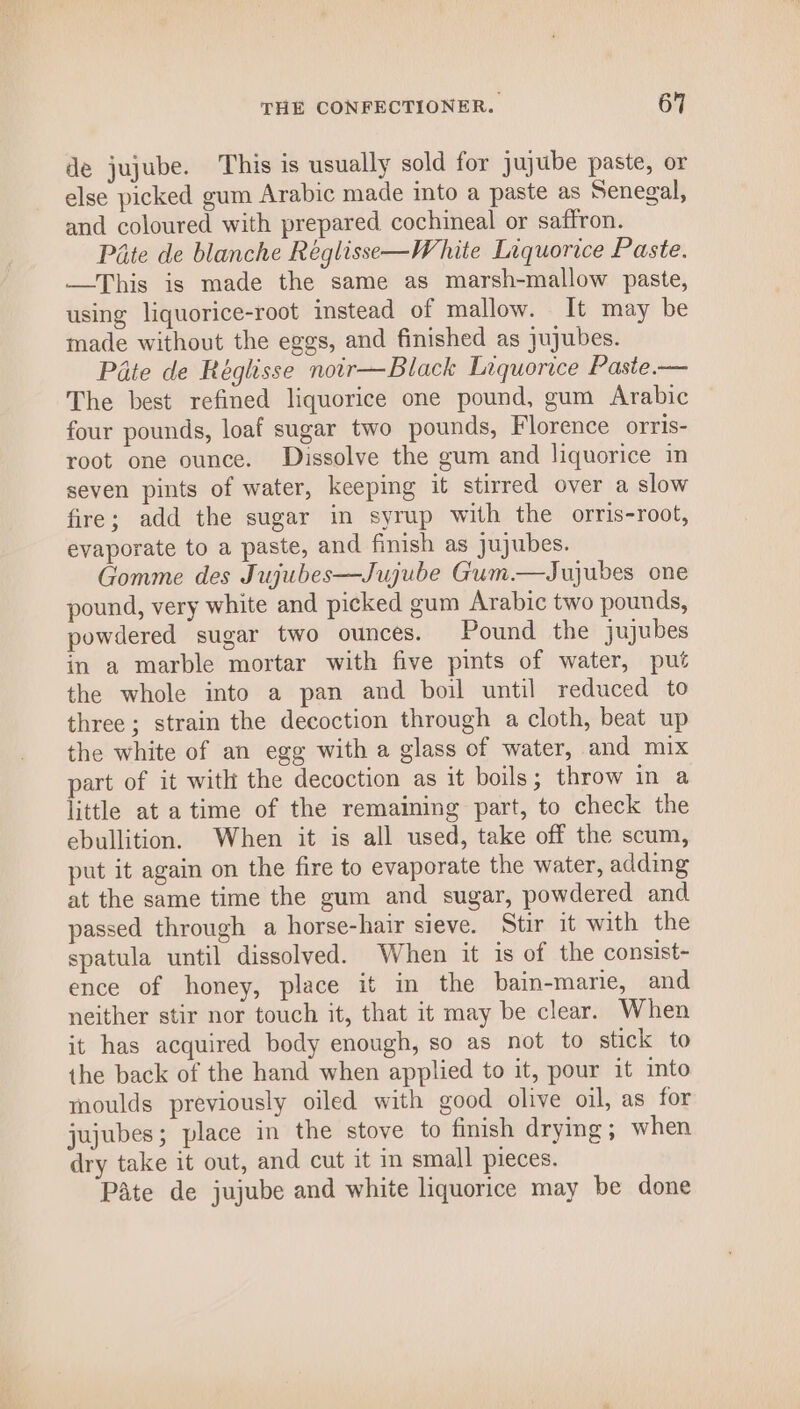 de jujube. This is usually sold for jujube paste, or else picked gum Arabic made into a paste as Senegal, and coloured with prepared cochineal or saffron. Pate de blanche Réglisse—White Liquorice Paste. —This is made the same as marsh-mallow paste, using liquorice-root instead of mallow. It may be made without the eggs, and finished as jujubes. Pate de Réglisse noir—Black Liquorice Paste.— The best refined liquorice one pound, gum Arabic four pounds, loaf sugar two pounds, Florence orris- root one ounce. Dissolve the gum and liquorice in seven pints of water, keeping it stirred over a slow fire; add the sugar in syrup with the orris-root, evaporate to a paste, and finish as jujubes. Gomme des Jujubes—Jujube Gum.—Jujubes one pound, very white and picked gum Arabic two pounds, powdered sugar two ounces. Pound the jujubes in a marble mortar with five pints of water, put the whole into a pan and boil until reduced to three ; strain the decoction through a cloth, beat up the white of an egg with a glass of water, and mix part of it with the decoction as it boils; throw in a little at a time of the remaining part, to check the ebullition. When it is all used, take off the scum, put it again on the fire to evaporate the water, adding at the same time the gum and sugar, powdered and passed through a horse-hair sieve. Stir it with the spatula until dissolved. When it is of the consist- ence of honey, place it in the bain-marie, and neither stir nor touch it, that it may be clear. When it has acquired body enough, so as not to stick to the back of the hand when applied to it, pour it into moulds previously oiled with good olive oil, as for jujubes; place in the stove to finish drying; when dry take it out, and cut it in small pieces. Pate de jujube and white liquorice may be done