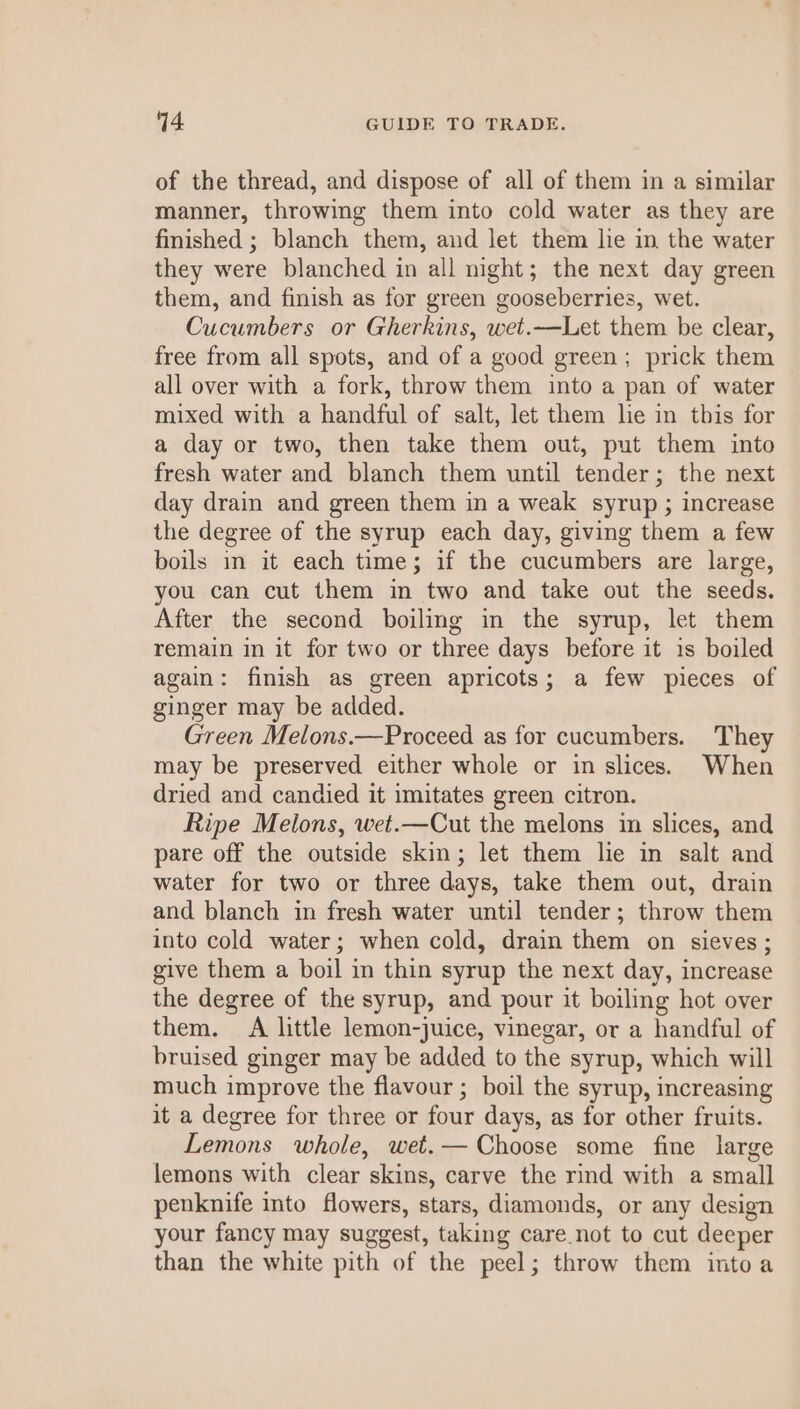 of the thread, and dispose of all of them in a similar manner, throwing them into cold water as they are finished ; blanch them, and let them lie in the water they were blanched in all night; the next day green them, and finish as for green gooseberries, wet. Cucumbers or Gherkins, wet.—Let them be clear, free from all spots, and of a good green; prick them all over with a fork, throw them into a pan of water mixed with a handful of salt, let them lie in this for a day or two, then take them out, put them into fresh water and blanch them until tender; the next day drain and green them in a weak syrup ; increase the degree of the syrup each day, giving them a few boils in it each time; if the cucumbers are large, you can cut them in two and take out the seeds. After the second boiling in the syrup, let them remain in it for two or three days before it 1s boiled again: finish as green apricots; a few pieces of ginger may be added. Green Melons.—Proceed as for cucumbers. They may be preserved either whole or in slices. When dried and candied it imitates green citron. Ripe Melons, wet.—Cut the melons in slices, and pare off the outside skin; let them lie in salt and water for two or three days, take them out, drain and blanch in fresh water until tender; throw them into cold water; when cold, drain them on sieves; give them a boil in thin syrup the next day, increase the degree of the syrup, and pour it boiling hot over them. A little lemon-juice, vinegar, or a handful of bruised ginger may be added to the syrup, which will much improve the flavour ; boil the syrup, increasing it a degree for three or four days, as for other fruits. Lemons whole, wet.— Choose some fine large lemons with clear skins, carve the rind with a small penknife into flowers, stars, diamonds, or any design your fancy may suggest, taking care not to cut deeper than the white pith of the peel; throw them intoa