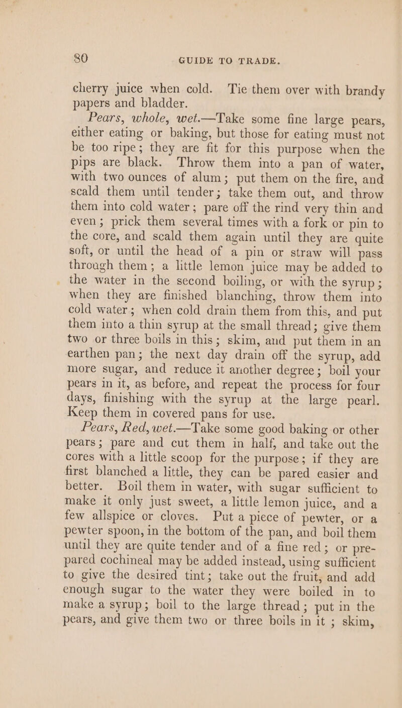 cherry juice when cold. Tie them over with brandy papers and bladder. Pears, whole, wet.—Take some fine large pears, either eating or baking, but those for eating must not be too ripe; they are fit for this purpose when the pips are black. Throw them into a pan of water, with two ounces of alum; put them on the fire, and scald them until tender; take them out, and throw them into cold water; pare off the rind very thin and even ; prick them several times with a fork or pin to the core, and scald them again until they are quite soft, or until the head of a pin or straw will pass through them; a little lemon juice may be added to _ the water in the second boiling, or with the syrup ; when they are finished blanching, throw them into cold water; when cold drain them from this, and put them into a thin syrup at the small thread; give them two or three boils in this; skim, and put them in an earthen pan; the next day drain off the syrup, add more sugar, and reduce it another degree; boil your pears in it, as before, and repeat the process for four days, finishing with the syrup at the large pearl. Keep them in covered pans for use. Pears, Red, wet.—Take some good baking or other pears; pare and cut them in half, and take out the cores with a little scoop for the purpose; if they are first blanched a little, they can be pared easier and better. Boil them in water, with sugar sufficient to make it only just sweet, a little lemon juice, and a few allspice or cloves. Put a piece of pewter, or a pewter spoon, in the bottom of the pan, and boil them until they are quite tender and of a fine red; or pre- pared cochineal may be added instead, using sufficient to give the desired tint; take out the fruit, and add enough sugar to the water they were boiled in to make a syrup; boil to the large thread; put in the pears, and give them two or three boils in it ; skim,