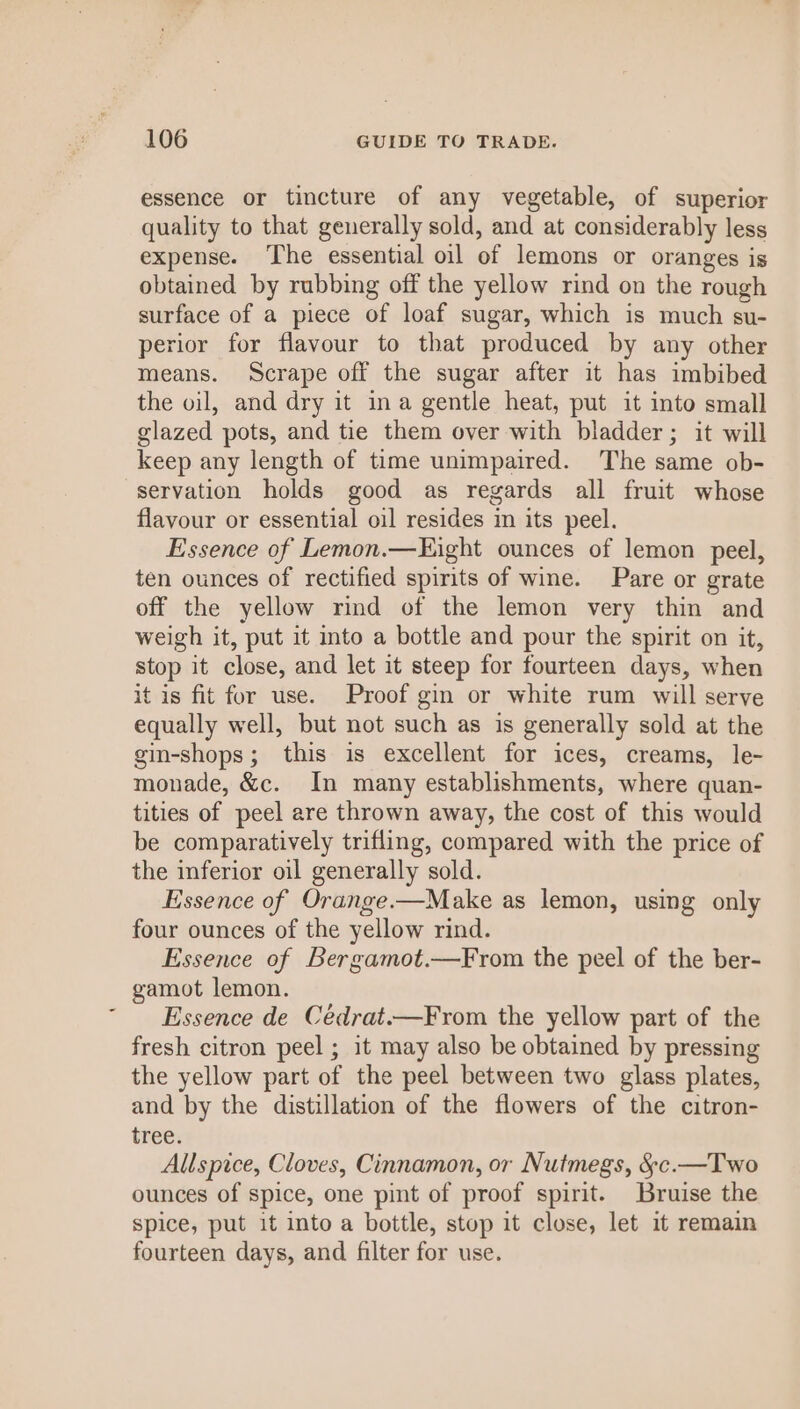 essence or tincture of any vegetable, of superior quality to that generally sold, and at considerably less expense. The essential oil of lemons or oranges is obtained by rubbing off the yellow rind on the rough surface of a piece of loaf sugar, which is much su- perior for flavour to that produced by any other means. Scrape off the sugar after it has imbibed the vil, and dry it ina gentle heat, put it into small glazed pots, and tie them over with bladder; it will keep any length of time unimpaired. The same ob- servation holds good as regards all fruit whose flavour or essential oil resides in its peel. Essence of Lemon.—Kight ounces of lemon peel, ten ounces of rectified spirits of wine. Pare or grate off the yellow rind of the lemon very thin and weigh it, put it into a bottle and pour the spirit on it, stop it close, and let it steep for fourteen days, when it is fit for use. Proof gin or white rum will serve equally well, but not such as is generally sold at the gin-shops; this is excellent for ices, creams, le- monade, &amp;c. In many establishments, where quan- tities of peel are thrown away, the cost of this would be comparatively trifling, compared with the price of the inferior oil generally sold. Essence of Orange.—Make as lemon, using only four ounces of the yellow rind. Essence of Bergamot.—From the peel of the ber- gamot lemon. Essence de Cédrat.—From the yellow part of the fresh citron peel ; it may also be obtained by pressing the yellow part of the peel between two glass plates, and by the distillation of the flowers of the citron- tree. Allspice, Cloves, Cinnamon, or Nutmegs, &amp;c.—Two ounces of spice, one pint of proof spirit. Bruise the spice, put it into a bottle, stop it close, let it remain fourteen days, and filter for use.