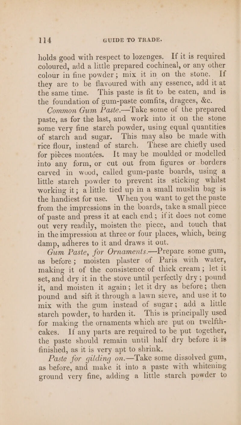 holds good with respect to lozenges. If it is required coloured, add a little prepared cochineal, or any other colour in fine powder; mix it in on the stone. If they are to be flavoured with any essence, add it at the same time. ‘This paste is fit to be eaten, and is the foundation of gum-paste comfits, dragees, &amp;c. Common Gum Paste.-—Take some of the prepared. paste, as for the last, and work into it on the stone some very fine starch powder, using equal quantities of starch and sugar. This may also be made with rice flour, instead of starch. These are chiefly used for piéces montées. It may be moulded or modelled into any form, or cut out from figures or borders carved in wood, called gum-paste boards, using a little starch powder to prevent its sticking whilst working it; a little tied up in a small muslin bag is the handiest for use. When you want to get the paste from the impressions in the boards, take a small piece of paste and press it at each end; ifit does not come out very readily, moisten the piece, and touch that in the impression at three or four places, which, being damp, adheres to it and draws it out. Gum Paste, for Ornaments —Prepare some gum, as before; moisten plaster of Paris with water, making it of the consistence of thick cream ; let it set, and dry it in the stove until perfectly dry ; pound it, and moisten it again; let it dry as before; then pound and sift it through a lawn sieve, and use it to mix with the gum instead of sugar; add a little starch powder, to harden it. This is principally used for making the ornaments which are put on twelfth- cakes. If any parts are required to be put together, the paste should remain until half dry before it is finished, as it is very apt to shrink. Paste for gilding on.—Take some dissolved gum, as before, and make it into a paste with whitening ground very fine, adding a little starch powder to