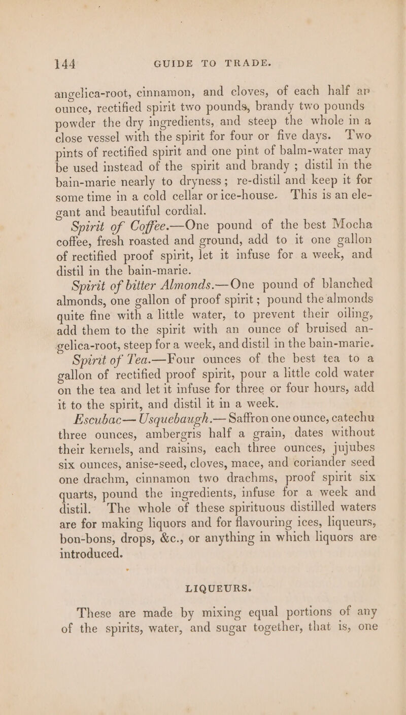 angelica-root, cinnamon, and cloves, of each half ar ounce, rectified spirit two pounds, brandy two pounds powder the dry ingredients, and steep the whole in a close vessel with the spirit for four or five days. Two pints of rectified spirit and one pint of balm-water may be used instead of the spirit and brandy ; distil in the bain-marie nearly to dryness ; re-distil and keep it for some time in a cold cellar orice-house- This is an ele- gant and beautiful cordial. Spirit of Coffee.—One pound of the best Mocha coffee, fresh roasted and ground, add to it one gallon of rectified proof spirit, let it infuse for a week, and distil in the bain-marie. Spirit of bitter Almonds.—One pound of blanched almonds, one gallon of proof spirit ; pound the almonds quite fine with a little water, to prevent their oiling, add them to the spirit with an ounce of bruised an- gelica-root, steep for a week, and distil in the bain-marie. Spirit of Tea.—Four ounces of the best tea to a gallon of rectified proof spirit, pour a little cold water on the tea and let it infuse for three or four hours, add it to the spirit, and distil it in a week. Escubac— Usquebaugh.— Saffron one ounce, catechu three ounces, ambergris half a grain, dates without their kernels, and raisins, each three ounces, jujubes six ounces, anise-seed, cloves, mace, and coriander seed one drachm, cinnamon two drachms, proof spirit six quarts, pound the ingredients, infuse for a week and distil. The whole of these spirituous distilled waters are for making liquors and for flavouring ices, liqueurs, bon-bons, drops, &amp;c., or anything in which liquors are introduced. LIQUEURS. These are made by mixing equal portions of any of the spirits, water, and sugar together, that is, one