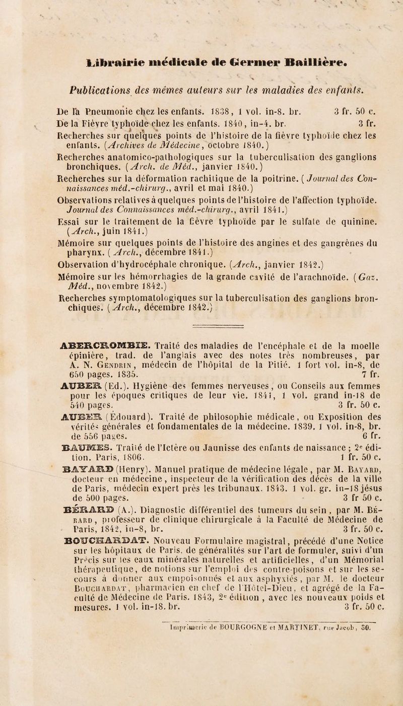 L.ibi*airie iiiëilieale tie Germer Baillière. Publications des mêmes auteurs sur les maladies des enfants. De la Pneumonie chez les enfants. 1838, 1 vol. in-8. br. 3 fr. 50 c. De la Fièvre typhoïde chez les enfants. 1840, in-4. br. 3 fr. Recherches sur quelques points de l’histoire de la fièvre typhoïde chez les entants. [Archives de Médecine^ octobre 1840.) Recherches anatomieo-palhologiques sur la tuberculisation des ganglions bronchiques. [Arch. de Méd., janvier 1840.) Recherches sur la déformation rachitique de la poitrine. ( Journal des Con- naissances méd.-chirurg., iïSvW et mai 1840.) Observations relatives à quelques points de l’histoire de l’affection typhoïde. Journal des Connaissances méd.-chirurg., avril 1841.) Essai sur le traitement de la Cèvre typhoïde par le sulfate de quinine. {Arch., juin 1841.) Mémoire sur quelques points de l’histoire des angines et des gangrènes du pharynx. ( Arch., décembre 1841.) Observation d’hydrocéphale chronique. [Arch., janvier 1842.) Mémoire sur les hémorrhagies de la grande cavité de l’arachnoïde. [Gaz. Méd., novembre 1842.) Recherches symptomatologiques sur la tuberculisation des ganglions bron¬ chiques. [ Arch., décembre 1842.) ABERCROMBIE. Traité des maladies de l’encéphale et de la moelle épinière, trad. de l’anglais avec des notes très nombreuses, par A. N. Gendrin, médecin de l’hôpital de la Pitié. 1 fort vol. in-8, de 650 pages. 1835. 7 fr. AUBEB. (Ed.). Hygiène des femmes nerveuses, ou Conseils aux femmes pour les époques critiques de leur vie. 1841, 1 vol. grand in-i8 de 540 pages. 3 fr. 50 c. AUBEB. (Édouard). Traité de philosophie médicale, ou Exposition des vérités générales et fondamentales de la médecine. 1839. 1 vol. in-8, br. de 556 pages. 6 fr. BAUMES. Traiié de l’Ictère ou Jaunisse des enfants de naissance ; 2« édi¬ tion. Paris, 1806. 1 fr. 50 c. B AIT ARB (Henry). Manuel pratique de médecine légale, par M. Bayard, docteur en médecine, inspecteur de la vérification des décès de la ville de Paris, médecin expert près les tribunaux. 1843. 1 vol. gr. in-18 Jésus de 500 pages. 3 fr 50 c. BÉKARD (A.). Diagnostic différentiel des tumeurs du sein , par M. BÉ- RARD, piofesseur de clinique chirurgicale à la Faculté de Médecine de Paris, 1842, in-8, br. 3 fr. 50 c. BOUCS3AK.I5AT. Nouveau Formulaire magistral, précédé d’une Notice sur les hôpitaux de Paris, de généralités sur l’art de formuler, suivi d’un Pr^'cis sur les eaux minérales naturelles et artificielles, d’un Mémorial thérapeutique, de notions sur l’emploi des contre-poisons et sur les se¬ cours à donner aux empoisonnés et aux asphyxiés, par M. le docteur Bouchardat, pharmacien en chef de l'Hètei-Dieu, et agrégé de la Fa¬ culté de Médecine de Paris. 1843, 2»^ édition , avec les nouveaux poids et mesures, l vol. in-18. br. 3 fr. 50 c.