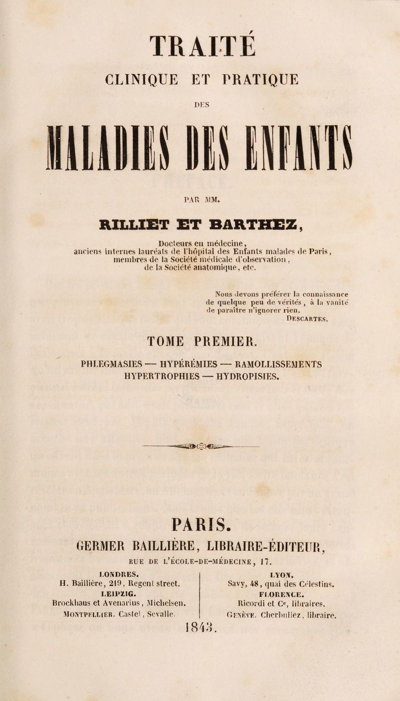 CLINIQUE ET PRATIQUE DES PAR AIM. RILLIET ET BâRTHEZ, Docteurs eu médecine, anciens internes lauréats de l’hôpital des Enfants malades de Paris, membres de la Société médicale d'observation , de la Société anatomi(ine, etc. Nous devons prëfeTei’ la connaissance de quelque peu de vérités , à la vanité de paraître n’ignorer rien. Df.scarte.s. TOME PREMIER. PHLEGMASIES — HYPERÉMIES — RAMOLLISSEMENTS HYPERTROPHIES — HYDROPISTES. PARIS. GERMER RAILLIÈRE, LIBRAIRE-ÉDITEUR, RUE DE l’ÉCOLE-DE-MÉDEC1N£, 17. LONDRES. H. Baillière, 219, Regent Street. LEIPZIG. Brockliaus et Avenarius, Micbelsen. Bontpkllier. Castel, Sevalle. LYON. Savy, 48, quai des Célestins. FLORENCE. Ricoi'di et Ce, libraires. Genève. Clicrltuliez, libraire. i84:i.