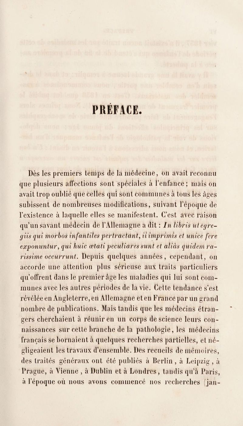 PRÉFACE. Dès les premiers temps de là médecine, on avait reconnu que plusieurs affections sont spéciales à l’enfance; mais on avait trop oublié que celles qui sont communes à tous les âges subissent de nombreuses modifications, suivant l’époque de l’existence à laquelle elles se manifestent. C’est avec raison qu’un savant médecin de l’Allemagne a dit : In libris ulegre-^ giis qui morbos infantiles pertrdcidntj ii imprimis et unice fere exponuntur, qui huic œtati peculiares sunt et aîiàs quidem ra¬ rissime occurrunt. Depuis quelques années, cependant, on accorde une attention plus sérieuse aux traits particuliers qu’offrent dans le premier âge les maladies qui lui sont com¬ munes avec les autres périodes de la vie. Cette tendance s’est révélée en Angleterre, en Allemagne et en France par un grand nombre de publications. Mais tandis que les médecins étran¬ gers cherchaient à réunir en un corps de science leurs con¬ naissances sur cette branche de la pathologie, les médecins français se bornaient à quelques recherches pârtielîes, et né¬ gligeaient les travaux d’ensemble. Des recueils de mémoires, des traités généraux ont été publiés à Berlin, à Leipzig, à Prague, à Vienne , à Dublin et à Londres, tandis qu’à Paris, à l’époque où nous avons commencé nos recherches (jan-