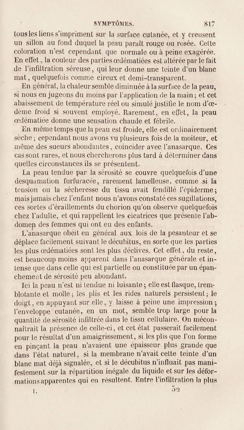 tous les liens s’impriment sur la surface cutanée, et y creusent un siilon au fond duquel la peau paraît rouge ou rosée. Cette coloration n’est cependant que normale ou à peine exagérée. En effet, la couleur des parties œdématiées est altérée par le fait de l’infiltration séreuse, qui leur donne une teinte d’un blanc mat, quelquefois comme cireux et demi-transparent. En général, la chaleur semble diminuée à la surface de la peau, si nous en jugeons du moins par l’application de la main ^ et cet abaissement de température réel ou simulé justifie le nom d’œ¬ dème froid si souvent employé. Rarement, en effet, la peau œdématiée donne une sensation chaude et fébrile. En môme temps que la peau est froide, elle est ordinairement sèche ; cependant nous avons vu plusieurs fois de la moiteur, et meme des sueurs abondantes, coïncider avec l’anasarque. Ces cas sont rares, et nous chercherons plus tard à déterminer dans quelles circonstances ils se présentent. La peau tendue par la sérosité se couvre quelquefois d’une desquamation furfuracée, rarement lamelleuse, comme .si la tension ou la sécheresse du tissu avait fendillé l’épiderme; mais jamais chez l’enfant nous n’avons constaté ces sugillations, ces sortes d’éraillements duchorion qu’on observe quelquefois chez l’adulte, et qui rappellent les cicatrices que présente l’ab- domep des femmes qui ont eu des enfants. L’anasarque obéit en général aux lois de la pesanteur et se déplace facilement suivant le décubitus, en sorte que les parties les plus œdématiées sont les plus déclives. Cet effet, du reste, est beaucoup moins apparent dans l’anasarque générale et in¬ tense que dans celle qui est partielle ou constituée par un épan¬ chement de sérosité peu abondant. Ici la peau n’est ni tendue ni luisante; elle est flasque, trem¬ blotante et molle; les plis et les rides naturels persistent; le doigt, en appuyant sur elle, y lai.sse à peine une impression; l’enveloppe cutanée, en un mot, semble trop large pour la quantité de sérosité infiltrée dans le tissu cellulaire. On mécon¬ naîtrait la présence de celle-ci, et cet état passerait facilement pour le résultat d’un amaigrissement, si les plis que l’on forme en pinçant la peau n’avaient une épaisseur plus grande que dans l’état naturel, si la membrane n’avait cette teinte d’un blanc mat déjà signalée, et si le décubitus n’influait pas mani¬ festement sur la répartition inégale du liquide et sur les défor¬ mations apparentes qui en résultent. Entre l’infiltration la plus