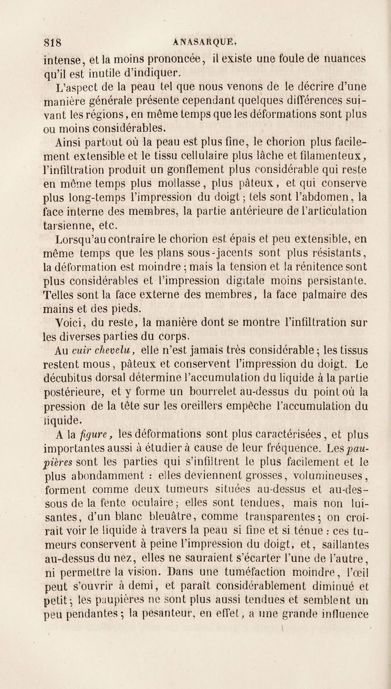 intense, et la moins prononcée, il existe une foule de nuances qu’il est inutile d’indiquer. L’aspect de la peau tel que nous venons de le décrire d’une manière générale présente cependant quelques différences sui¬ vant les régions, en même temps que les déformations sont plus ou moins considérables. Ainsi partout où la peau est plus fine, le chorion plus facile¬ ment extensible et le tissu cellulaire plus lâche et filamenteux, l’infiltration produit un gonflement plus considérable qui reste en môme temps plus mollasse, plus pâteux, et qui conserve plus long-temps l’impression du doigt; tels sont l’abdomen, la face interne des membres, la partie antérieure de l’articulation tarsienne, etc. Lorsqu’au contraire le chorion est épais et peu extensible, en même temps que les plans sous-jacents sont plus résistants, la déformation est moindre ; mais la tension et la rénitence sont plus considérables et l’impression digitale moins persistante. Telles sont la face externe des membres, la face palmaire des mains et des pieds. Voici, du reste, la manière dont se montre l’infiltration sur les diverses parties du corps. Au cuir chevelu, elle n’est jamais très considérable ; les tissus restent mous, pâteux et conservent l’impression du doigt. Le décubitus dorsal détermine l’accumulation du liquide â la partie postérieure, et y forme un bourrelet au-dessus du point où la pression de la tête sur les oreillers empêche Taccumulation du liquide. A la figure, les déformations sont plus caractérisées, et plus importantes aussi à étudier à cause de leur fréquence. Les^aw- fières sont les parties qui s’infiltrent le plus facilement et le plus abondamment : elles deviennent grosses, volumineuses, forment comme deux tumeurs situées au-dessus et au-des¬ sous de la fente oculaire; elles sont tendues, mais non lui¬ santes, d’un blanc bleuâtre, comme transparentes5 on croi¬ rait voir le liquide à travers la peau si fine et si ténue : ces tu¬ meurs conservent à peine l’impression du doigt, et, saillantes au-dessus du nez, elles ne sauraient s’écarter l’une de l’autre, ni permettre la vision. Dans une tuméfaction moindre, l’œil peut s’ouvrir à demi, et paraît considérablement diminué et petite les paupières ne sont plus aussi tendues et semblent un peu pendantes; la pesanteur, en effet, a une grande influence