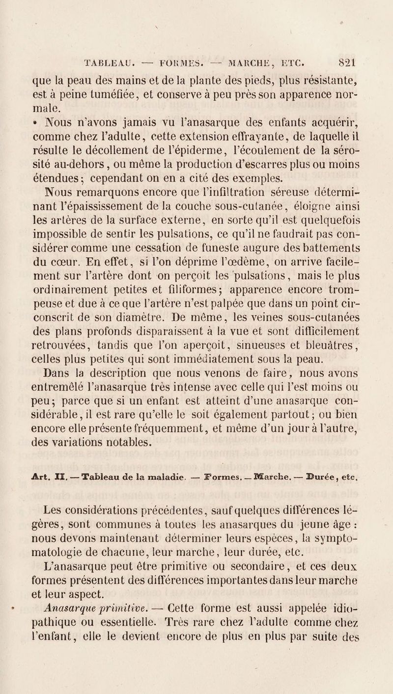 que la peau des mains et de la plante des pieds, plus résistante, est à peine tuméfiée, et conserve à peu près son apparence nor¬ male. • Nous n’avons jamais vu l’anasarque des enfants acquérir, comme chez l’adulte, cette extension effrayante, de laquelle il résulte le décollement de l’épiderme, l’écoulement de la séro¬ sité au-dehors, ou môme la production d’escarres plus ou moins étendues ; cependant on en a cité des exemples. Nous remarquons encore que l’infiltration séreuse détermi¬ nant l’épaississement de la couche sous-cutanée, éloigne ainsi les artères de la surface externe, en sorte qu’il est quelquefois impossible de sentir les pulsations, ce qu’il ne faudrait pas con¬ sidérer comme une cessation de funeste augure des battements du cœur. En effet, si l’on déprime l’œdème, on arrive facile¬ ment sur l’artère dont on perçoit les pulsations, mais le plus ordinairement petites et filiformes5 apparence encore trom¬ peuse et due à ce que l’artère n’est palpée que dans un point cir¬ conscrit de son diamètre. De môme, les veines sous-cutanées des plans profonds disparaissent à la vue et sont difficilement retrouvées, tandis que l’on aperçoit, sinueuses et bleuâtres, celles plus petites qui sont immédiatement sous la peau. Dans la description que nous venons de faire, nous avons entremêlé l’anasarque très intense avec celle qui l’est moins ou peu; parce que si un enfant est atteint d’une anasarque con¬ sidérable, il est rare qu’elle le soit également partout; ou bien encore elle présente fréquemment, et môme d’un jouràl’autre, des variations notables. Art. II. —Tableau de la maladie. — Formes_Marche. — Uurée, etc. Les considérations précédentes, sauf quelques différences lé¬ gères, sont communes à toutes les anasarques du jeune âge ; nous devons maintenant déterminer leurs espèces, la sympto¬ matologie de chacune, leur marche, leur durée, etc. L’anasarque peut être primitive ou secondaire, et ces deux formes présentent des différences importantes dans leur marche et leur aspect. Anasarque primitive. — Cette forme est aussi appelée idio¬ pathique ou essentielle. Très rare chez l’adulte comme chez l’enfant, elle le devient encore de plus en plus par suite des