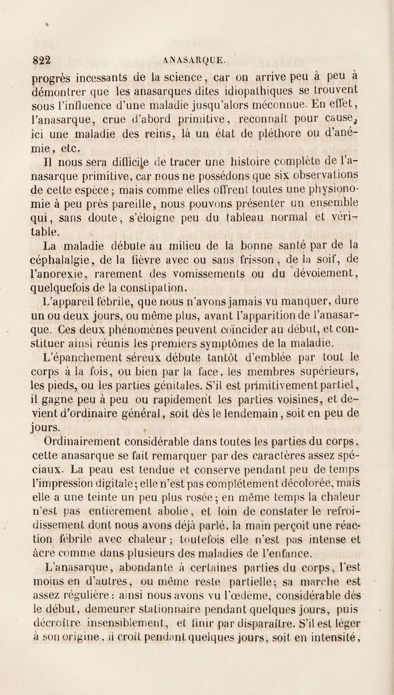 progrès incessants de la science, car on arrive peu à peu à démontrer que les anasarques dites idiopathiques se trouvent sous l’influence d’une maladie jusqu’alors méconnue. En effet, l’anasarque, crue d’abord primitive, reconnaît pour cause^ ici une maladie des reins, là un état de pléthore ou d’ané¬ mie, etc. Il nous sera difficile de tracer une histoire complète de l’a- nasarque primitive, car nous ne possédons que sis. observations de cette espèce ; mais comme elles offrent toutes une physiono¬ mie à peu près pareille, nous pouvons présenter un ensemble qui, sans doute, s’éloigne peu du tableau normal et véri¬ table. La maladie débute au milieu de la bonne santé par de la céphalalgie, de la fièvre avec ou sans frisson, de la soif, de l’anorexie, rarement des vomissements ou du dévoiement, quelquefois de la constipation. L’appareil fébrile, que nous n’avons jamais vu manquer, dure un ou deux jours, ou même plus, avant l’apparition de l’anasar- que. Ces deux phénomènes peuvent coïncider au début, et con¬ stituer ainsi réunis les premiers symptômes de la maladie. L’épanchement séreux débute tantôt d’emblée par tout le corps à la fois, ou bien par la face, les membres supérieurs, les pieds, ou les parties génitales. S’il est primitivement partiel, il gagne peu à peu ou rapidement les parties voisines, et de¬ vient d’ordinaire général, soit dès le lendemain, soit en peu de jours. Ordinairement considérable dans toutes les parties du corps, cette anasarque se fait remarquer par des caractères assez spé¬ ciaux. La peau est tendue et conserve pendant peu de temps l’impression digitale ; elle n’est pas complètement décolorée, mais elle a une teinte un peu plus rosée 5 en même temps la chaleur n’est pas entièrement abolie, et loin de constater le refroi¬ dissement dont nous avons déjà parlé, la main perçoit une réac¬ tion fébrile avec chaleur ; toutefois elle n’est pas intense et âcre comme dans plusieurs des maladies de l’enfance. L’anasarque, abondante à certaines parties du corps, l’est moins en d’autres, ou même reste partielle^ sa marche est assez régulière: ainsi nous avons vu l'œdème, considérable dès le début, demeurer stationnaire pendant quelques jours, puis décroître insensiblement, et finir par disparaître. S’il est léger à son origine, à croît pendant quelques jours, soit en intensité,