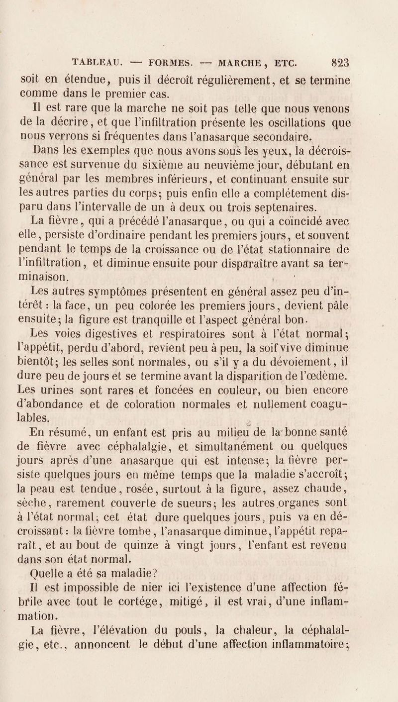 soit en étendue, puis il décroît régulièrement, et se termine comme dans le premier cas. Il est rare que la marche ne soit pas telle que nous venons de la décrire, et que Tinflltration présente les oscillations que nous verrons si fréquentes dans Tanasarque secondaire. Dans les exemples que nous avons sous les yeux, la décrois¬ sance est survenue du sixième au neuvième jour, débutant en général par les membres inférieurs, et continuant ensuite sur les autres parties du corps-, puis enfin elle a complètement dis¬ paru dans l’intervalle de un à deux ou trois septénaires. La fièvre, qui a précédé l’anasarque, ou qui a coïncidé avec elle, persiste d’ordinaire pendant les premiers jours, et souvent pendant le temps de la croissance ou de l’état stationnaire de l’infiltration, et diminue ensuite pour disparaître avant sa ter¬ minaison. Les autres symptômes présentent en général assez peu d’in¬ térêt : la face, un peu colorée les premiers jours, devient pâle ensuite; la figure est tranquille et l’aspect général bon. Les voies digestives et respiratoires sont à l’état normal; l’appétit, perdu d’abord, revient peu à peu, la soif vive diminue bientôt; les selles sont normales, ou s’il y a du dévoiement, il dure peu de jours et se termine avant la disparition de l’œdème. Les urines sont rares et foncées en couleur, ou bien encore d’abondance et de coloration normales et nullement coagu¬ lables. ^ En résumé, un enfant est pris au milieu de la'bonne santé de fièvre avec céphalalgie, et simultanément ou quelques jours après d’une anasarque qui est intense; la fièvre per¬ siste quelques jours en même temps que la maladie s’accroît; la peau est tendue, rosée, surtout à la figure, assez chaude, sèche, rarement couverte de sueurs; les autres organes sont à l’état normal; cet état dure quelques jours, puis va en dé¬ croissant: la fièvre tombe, l’anasarque diminue, l’appétit repa¬ raît, et au bout de quinze à vingt jours, l’enfant est revenu dans son état normal. Quelle a été sa maladie? Il est impossible de nier ici l’existence d’une affection fé- bcile avec tout le cortège, mitigé, il est vrai, d’une inflam¬ mation. La fièvre, l’élévation du pouls, la chaleur, la céphalal¬ gie, etc., annoncent le début d’une affection inflammatoire;