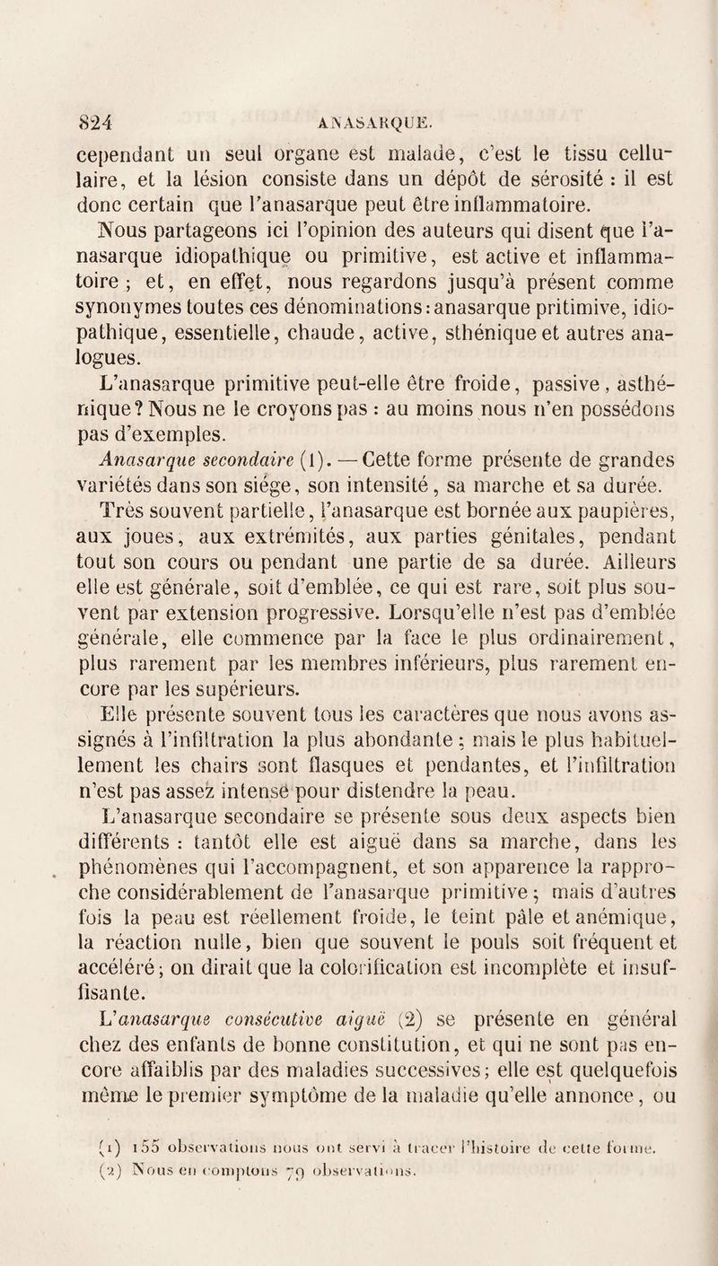 <S24 ANASARQUE. cependant un seul organe est malade, c’est le tissu cellu¬ laire, et la lésion consiste dans un dépôt de sérosité ; il est donc certain que Tanasarque peut être inflammatoire. Nous partageons ici l’opinion des auteurs qui disent que i’a- nasarque idiopathique ou primitive, est active et inflamma¬ toire ; et, en elTet, nous regardons jusqu’à présent comme synonymes toutes ces dénominations :anasarqiie pritimive, idio¬ pathique, essentielle, chaude, active, sthénique et autres ana¬ logues. L’anasarque primitive peut-elle être froide, passive, asthé¬ nique? Nous ne le croyons pas : au moins nous n’en possédons pas d’exemples. Anasarqiie secondaire (l). —Cette forme présente de grandes variétés dans son siège, son intensité, sa marche et sa durée. Très souvent partielle, l’anasarque est bornée aux paupières, aux joues, aux extrémités, aux parties génitales, pendant tout son cours ou pendant une partie de sa durée. Ailleurs elle est générale, soit d’emblée, ce qui est rare, soit plus sou¬ vent par extension progressive. Lorsqu’elle n’est pas d’emblée générale, elle commence par la face le plus ordinairement, plus rarement par les membres inférieurs, plus rarement en¬ core par les supérieurs. Elle présente souvent tous les caractères que nous avons as¬ signés à l’infiltration la plus abondante; mais le plus habituel¬ lement les chairs sont flasques et pendantes, et l’infiltration n’est pas assez intense pour distendre la peau. L’anasarque secondaire se présente sous deux aspects bien dilTérents : tantôt elle est aiguë dans sa marche, dans les phénomènes qui l’accompagnent, et son apparence la rappro¬ che considérablement de Tanasarque primitive; mais d’autres fois la peau est réellement froide, le teint pâle et anémique, la réaction nulle, bien que souvent le pouls soit fréquent et accéléré; on dirait que la colorification est incomplète et insuf¬ fisante. Vanasarque consécutive aiguë (2) se présente en général chez des enfants de bonne constitution, et qui ne sont pas en¬ core affaiblis par des maladies successives; elle est quelquefois môme le premier symptôme de la maladie qu’elle annonce, ou ti) i55 observations nous (oU servi à li aeer i’iiistoire (îe eelte tonne, (u) Nous en ('onijHoüs yp observations.