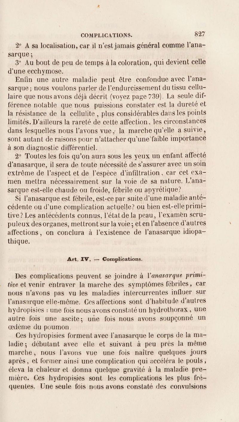 COMPLICATIONS. 2° A sa localisation, car il n’est jamais général comme l’ana- sarque; 3 Au bout de peu de temps à la coloration, qui devient celle d’une ecchymose. Enfin une autre maladie peut être confondue avec l’ana- sarque ; nous voulons parler de rendurcissement du tissu cellu¬ laire que nous avons déjà décrit (voyez page 739). La seule dif¬ férence notable que nous puissions constater est la dureté et la résistance de la cellulite , plus considérables dans les points limités.D’ailleurs la rareté de cette affection, les circonstances dans lesquelles nous l’avons vue,' la marche qu’elle a suivie, sont autant de raisons pour n’attacher qu’une'faible importance à son diagnostic différentiel. 2 Toutes les fois qu’on aura sous les yeux un enfant affecté d’anasarque, il sera de toute nécessité de s’assurer avec un soin extrême de l’aspect et de l’espèce d’infiltration, car cet exa¬ men mettra nécessairement sur la voie de sa nature. L!ana- sarque est-elle chaude ou froide, fébrile ou apyrétique? Si l’anasarque est fébrile, est-ce par suite d’une maladie anté¬ cédente ou d’une complication actuelle? ou bien est-elle primi¬ tive? Les antécédents connus, l’état de la peau, l’examên scru¬ puleux des organes, mettront sur la voie ^ et en l’absence d’autres affections, on conclura à l’existence de l’anasarque idiopa¬ thique. Art. IV. — Complications. Des complications peuvent se joindre à Vanasarque primi¬ tive et venir entraver la marche des symptômes fébriles, car nous n’avons pas vu les maladies intercurrentes influer sur l’anasarque elle-même. Ces affections sont d’habitude d’autres hydropisies : une fois nous avons constaté un hydrothorax, une autre fois une ascite^ une fois nous avons soupçonné un œdème du poumon. Ces hydropisies forment avec l’anasarque le corps de la ma¬ ladie ; débutant avec elle et suivant à peu près la môme marche, nous l’avons vue une fois naître quelques jours après, et former ainsi une complication qui accéléra le pouls, éleva la chaleur et donna quelque gravité à la maladie pre¬ mière. Ces hydropisies sont les complications les plus fré¬ quentes. Une seule fois nous avons constaté des convulsions