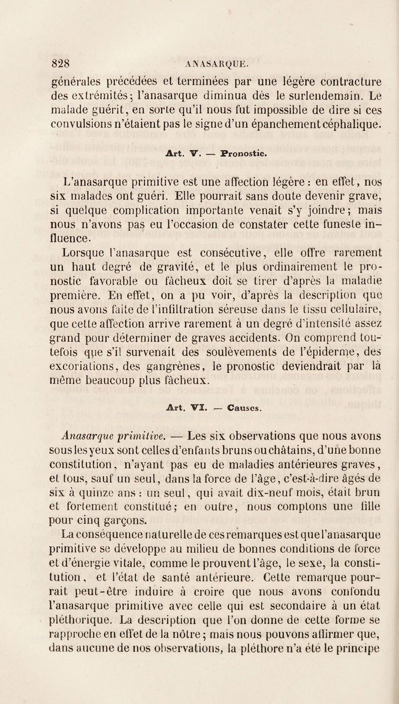 générales précédées et terminées par une légère contracture des extrémités^ l’anasarque diminua dès le surlendemain. Le malade guérit, en sorte qu’il nous fut impossible de dire si ces convulsions n’étaient pas le signe d’un épanchement céphalique. Art. V. — Pronostic. L’anasarque primitive est une affection légère : en effet, nos six malades ont guéri. Elle pourrait sans doute devenir grave, si quelque complication importante venait s’y joindre; mais nous n’avons pas eu l’occasion de constater cette funeste in¬ fluence. Lorsque l’anasarque est consécutive, elle offre rarement un haut degré de gravité, et le plus ordinairement le pro¬ nostic favorable ou fâcheux doit se tirer d’après la maladie première. En effet, on a pu voir, d’après la description que nous avons faite de l’infiltration séreuse dans le tissu cellulaire, que cette affection arrive rarement à un degré d’intensité assez grand pour déterminer de graves accidents. On comprend tou¬ tefois que s’il survenait des soulèvements de l’épiderme, des excoriations, des gangrènes, le pronostic deviendrait par là meme beaucoup plus fâcheux. Art. VI. — Causes. Anasarque 'primitive. — Les six observations que nous avons sous les yeux sont celles d’enfants bruns ou châtains, d’une bonne constitution, n’ayant pas eu de maladies antérieures graves, et tous, sauf un seul, dans la force de l’âge, c’est-à-dire âgés de six à quinze ans : un seul, qui avait dix-neuf mois, était brun et fortement constitué; en outre, nous comptons une fille pour cinq garçons. La conséquence naturelle de ces remarques estquel’anasarque primitive se développe au milieu de bonnes conditions de force et d’énergie vitale, comme le prouvent l’âge, le sexe, la consti¬ tution , et l’état de santé antérieure. Cette remarque pour¬ rait peut-être induire à croire que nous avons confondu l’anasarque primitive avec celle qui est secondaire à un état pléthorique. La description que l’on donne de cette forme se rapproche en effet de la nôtre ; mais nous pouvons afïirmer que, dans aucune de nos observations, la pléthore n’a été le principe