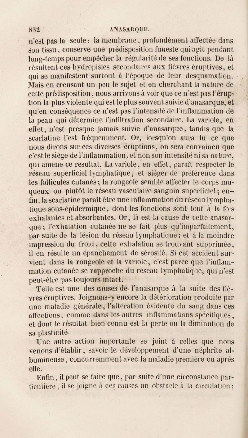 n’est pas la seule: la raembrane, profondément affectée dans son tissu, conserve une prédisposition funeste qui agit pendant long-temps pour empêcher la régularité de ses fonctions. De là résultent ces hydropisies secondaires aux fièvres éruptives, et qui se manifestent surtout à l’époque de leur desquamation. Mais en creusant un peu le sujet et en cherchant la nature de cette prédisposition, nous arrivons à voir que ce n’est pas l’érup- tioii la plus violente qui est le plus souvent suivie d’anasarque, et qu’en conséquence ce n’est pas l’intensité de l’inflammation de la peau qui détermine l’infiltration secondaire. La variole, en effet, n’est presque jamais suivie d’anasarque, tandis que la scarlatine l’est fréquemment. Or, lorsqu’on aura lu ce que nous dirons sur ces diverses éruptions, on sera convaincu que c’est le siège de l’inflammation, et non son intensité ni sa nature, qui amène ce résultat. La variole, en effet, paraît respecter le réseau superficiel lymphatique, et siéger de préférence dans les follicules cutanés; la rougeole semble affecter le corps mu¬ queux ou plutôt le réseau vasculaire sanguin superficiel ; en¬ fin, la scarlatine paraît être une inflammation du réseau lympha¬ tique sous-épidermique, dont les fonctions sont tout à la fois exhalantes et absorbantes. Or, là est la cause de cette anasar- que; l’exhalation cutanée ne se fait plus qu’imparfaitement, par suite de la lésion du réseau lymphatique; et à la moindre impression du froid , cette exhalation se trouvant supprimée, il en résulte un épanchement de sérosité. Si cet accident sur¬ vient dans la rougeole et la variole, c’est parce que l’inflam¬ mation cutanée se rapproche du réseau lymphatique, qui n’est peut-être pas toujours intact. Telle est une des causes de^ l’anasarque à la suite des fiè¬ vres éruptives. Joignons-y encore la détérioration produite par une maladie générale, l’altération évidente du sang dans ces affections, comme dans les autres inflammations spécifiques, et dont le résultat bien connu est la perte ou la diminution de sa plasticité. Une autre action importante se joint à celles que nous venons d’établir, savoir le développement d’une néphrite al¬ bumineuse , concurremment avec la maladie première ou après elle. Enfin, il peut se faire que, par suite d’une circonstance par¬ ticulière, il se joigne à ces causes un obstacle à la circulation ;