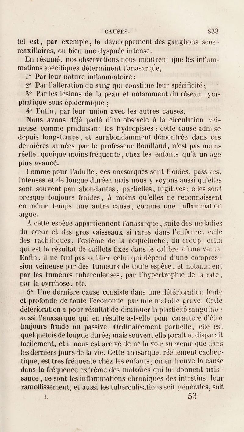 tel est, par exemple, le développement des ganglions sons- maxillaires, ou bien une dyspnée intense. En résumé, nos observations nous montrent que les inflam¬ mations spécifiques déterminent Tanasarque, 1° Par leur nature inflammatoire: / 2“ Par l’altération du sang qui constitue leur spécificité- 3^^ Par les lésions de la peau et notamiment du réseau lym¬ phatique sous-épidermique ; 4® Enfin, par leur union avec les autres causes. Nous avons déjà parlé d’un obstacle à la circulation vei¬ neuse comme produisant les hydropisies : cette cause admise depuis long-temps, et surabondamment démontrée dans ces dernières années par le professeur Bouillaud, n’est pas moins réelle, quoique moins fréquente, chez les enfants qu’à un âge plus avancé. Comme pour l’adulte, ces anasarques sont froides, passives, intenses et de longue durée-, mais nous y voyons aussi qu’elles sont souvent peu abondantes, partielles, fugitives-, elles sont presque toujours froides, à moins qu’elles ne reconnaissent en même temps une autre cause, comme une inflammation aiguë. A cette espèce appartiennent l’anasarque, suite des maladies du cœur et des gros vaisseaux si rares dans l’enfance, celle des rachitiques, l’œdème de la coqueluche, du croup: celui qui est le résultat de caillots fixés dans le calibre d’une veine. Enfin, il ne faut pas oublier celui qui dépend d’une compres¬ sion veineuse par des tumeurs de toute espèce, et notamment par les tumeurs tuberculeuses, par l’hypertrophie de la raie, par la cyrrhose, etc. 6® Une dernière cause consiste dans une détérioration lente et profonde de toute l’économie par une maladie grave. Celte détérioration a pour résultat de diminuer la plasticité sanguine : aussi l’anasarque qui en résulte a-t-elle pour caractère d’être toujours froide ou passive. Ordinairement partielle, elle est quelquefois de longue durée; mais souvent elle paraît et disparaît facilement, et il nous est arrivé de ne la voir survenir que dans les derniers jours de la vie. Cette anasarque, réellement cachec¬ tique, est très fréquente chez les enfants; on en trouve la cause dans la fréquence extrême des maladies qui lui donnent nais¬ sance; ce sont les inflammations chroniques des intestins, leur ramollissement, et aussi les tuberculisations sf)it générales, soit I. 53