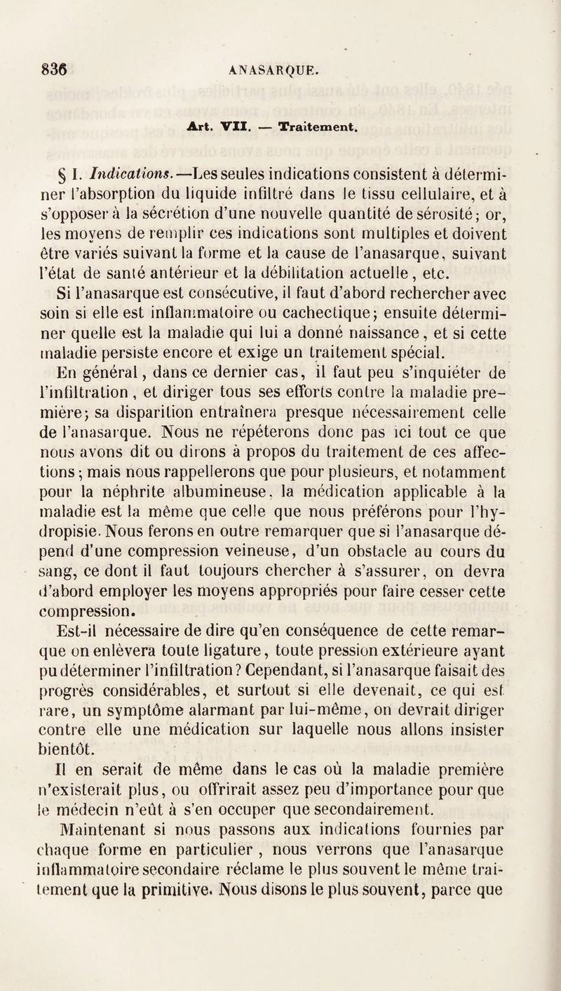 Art. VU. — Traitement. § I. Indications.—Les seules indications consistent à détermi¬ ner l’absorption du liquide infiltré dans le tissu cellulaire, et à s’opposera la sécrétion d’une nouvelle quantité de sérosité; or, les moyens de remplir ces indications sont multiples et doivent être variés suivant la forme et la cause de l’anasarque, suivant l’état de sanié antérieur et la débilitation actuelle, etc. Si l’anasarque est consécutive, il faut d’abord rechercher avec soin si elle est inflammatoire ou cachectique; ensuite détermi¬ ner quelle est la maladie qui lui a donné naissance, et si cette maladie persiste encore et exige un traitement spécial. En général, dans ce dernier cas, il faut peu s’inquiéter de l’infiltration , et diriger tous ses efforts contre la maladie pre¬ mière; sa disparition entraînera presque nécessairement celle de l’anasarque. Nous ne répéterons donc pas ici tout ce que nous avons dit ou dirons à propos du traitement de ces affec¬ tions ; mais nous rappellerons que pour plusieurs, et notamment pour la néphrite albumineuse, la médication applicable à la maladie est la même que celle que nous préférons pour l’hy- dropisie. Nous ferons en outre remarquer que si l’anasarque dé¬ pend d’une compression veineuse, d’un obstacle au cours du sang, ce dont il faut toujours chercher à s’assurer, on devra d’abord employer les moyens appropriés pour faire cesser cette compression. Est-il nécessaire de dire qu’en conséquence de cette remar¬ que on enlèvera toute ligature, toute pression extérieure ayant pu déterminer l’infiltration ? Cependant, si l’anasarque faisait des progrès considérables, et surtout si elle devenait, ce qui est rare, un symptôme alarmant par lui-même, on devrait diriger contre elle une médication sur laquelle nous allons insister bientôt. Il en serait de même dans le cas où la maladie première n’existerait plus, ou offrirait assez peu d’importance pour que le médecin n’eût à s’en occuper que secondairement. Maintenant si nous passons aux indications fournies par chaque forme en particulier , nous verrons que l’anasarque inflammatoire secondaire réclame le plus souvent le môme trai¬ tement que la primitive. Nous disons le plus souvent, parce que