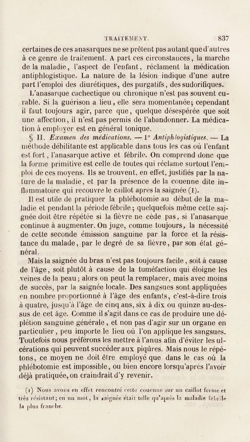 certaines de ces anasarques ne se prêtent pas autant que d’autres à ce genre de traitement. A part ces circonstances, la marche de la maladie, l’aspect de l’enfant, réclament la médication antiphlogistique. La nature de la lésion indique d’une autre part l’emploi des diurétiques, des purgatifs, des sudorifiques. L’anasarque cachectique ou chronique n’est pas souvent cu¬ rable. Si la guérison a lieu, elle sera momentanée; cependant il faut toujours agir, parce que, quelque désespérée que soit une affection, il n’est pas permis de l’abandonner. La médica¬ tion à employer est en général tonique. § IL Examen des médications. — 1” Antiphlogistiques. — La méthode débilitante est applicable dans tous les cas où l’enfant est fort, l’anasarque active et fébrile. On comprend donc que la forme primitive est celle de toutes qui réclame surtout l’em¬ ploi de ces moyens. Ils se trouvent, en effet, justifiés par la na¬ ture de la maladie, et par la présence de la couenne dite in¬ flammatoire qui recouvre le caillot après la saignée (1). Il est utile de pratiquer la phlébotomie au début de la ma¬ ladie et pendant la période fébrile ; quelquefois môme cette sai¬ gnée doit être répétée si la fièvre ne cède pas, si l’anasarque continue à augmenter. On juge, comme toujours, la nécessité de cette seconde émission sanguine par la force et la résis¬ tance du malade, par le degré de sa fièvre, par son état gé¬ néral. Mais la saignée du bras n’est pas toujours facile, soit à cause de l’âge, soit plutôt à cause de la tuméfaction qui éloigne les veines de la peau ; alors on peut la remplacer, mais avec moins de succès, par la saignée locale. Des sangsues sont appliquées en nombre proportionné à l’âge des enfants, c’est-à-dire trois à quatre, jusqu’à l’âge de cinq ans, six à dix ou quinze au-des¬ sus de cet âge. Comme il s’agit dans ce cas de produire une dé¬ plétion sanguine générale , et non pas d’agir sur un organe en particulier, peu importe le lieu où l’on applique les sangsues. Toutefois nous préférons les mettre à l’anus afin d’éviter les ul¬ cérations qui peuvent succéder aux piqûres. Mais nous le répé¬ tons, ce moyen ne doit êire employé que dans le cas où la phlébotomie est impossible, ou bien encore lorsqu’après l’avoir déjà pratiquée, on craindrait d’y revenir. (i) Nous avons en effet rencontré cette couenne sur un caillot ferme et très résistant; en un mot, la saignée était telle qu’après la maladie (’elnile