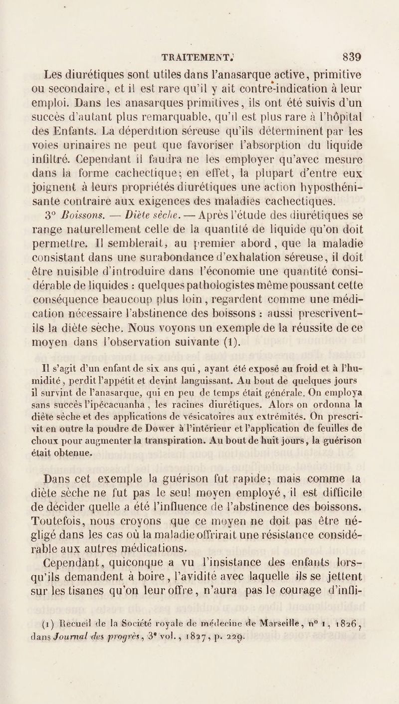 Les diurétiques sont utiles dans Tanasarque active, primitive ou secondaire, et il est rare qu’il y ait contre-indication à leur emploi. Dans les anasarques primitives, ils ont été suivis d’un succès d’autant plus remarquable, qu’il est plus rare à l’hôpital des Enfants. La déperdition séreuse qu’ils déterminent par les voies urinaires ne peut que favoriser l’absorption du liquide infiltré. Cependant il faudra ne les employer qu’avec mesure dans la forme cachectique; en effet, la plupart d’entre eux joignent à leurs propriétés diurétiques une action hyposthéni- sante contraire aux exigences des maladies cachectiques. 3*^ Boissons. — Diète sèche. — Après l’étude des diurétiques se range naturellement celle de la quantité de liquide qu’on doit permettre. Il semblerait, au premier abord, que la maladie consistant dans une surabondance d’exhalation séreuse, il doit être nuisible d’introduire dans l’économie une quantité consi¬ dérable de liquides : quelques pathologistes même poussant cette conséquence beaucoup plus loin , regardent comme une médi¬ cation nécessaire l’abstinence des boissons : aussi prescrivent- ils la diète sèche. Nous voyons un exemple de la réussite de ce moyen dans l’observation suivante (1). Il s’agit d’un enfant de six ans qui, ayant été exposé au froid et à l’hu¬ midité , perdit l’appétit et devint languissant. Au bout de quelques jours il survint de l’anasarque, qui en peu de temps était générale. On employa sans succès l’ipécacuanha , les racines diurétiques. Alors on ordonna la diète sèche et des applications de vésicatoires aux extrémités. On prescri¬ vit en outre la poudre de Dower à l’intérieur et l’application de feuilles de choux pour augmenter la transpiration. Au bout de huit jours, la guérison était obtenue. Dans cet exemple la guérison fut rapide; mais comme la diète sèche ne fut pas le seul moyen employé, il est difficile de décider quelle a été l’influence de l’abstinence des boissons. Toutefois, nous croyons que ce moyen ne doit pas être né¬ gligé dans les cas où la maladie offrirait une résistance considé¬ rable aux autres médications. Cependant, quiconque a vu l’insistance des enfants lors¬ qu’ils demandent à boire, l’avidité avec laquelle ils se jettent sur les tisanes qu’on leur offre, n’aura pas le courage d’intli- (i) Recueil de la Société royale de médecine de Marseille, n® i, «826^ dans Journal des, progrès ^ 3* vol., 1827, p. 229.