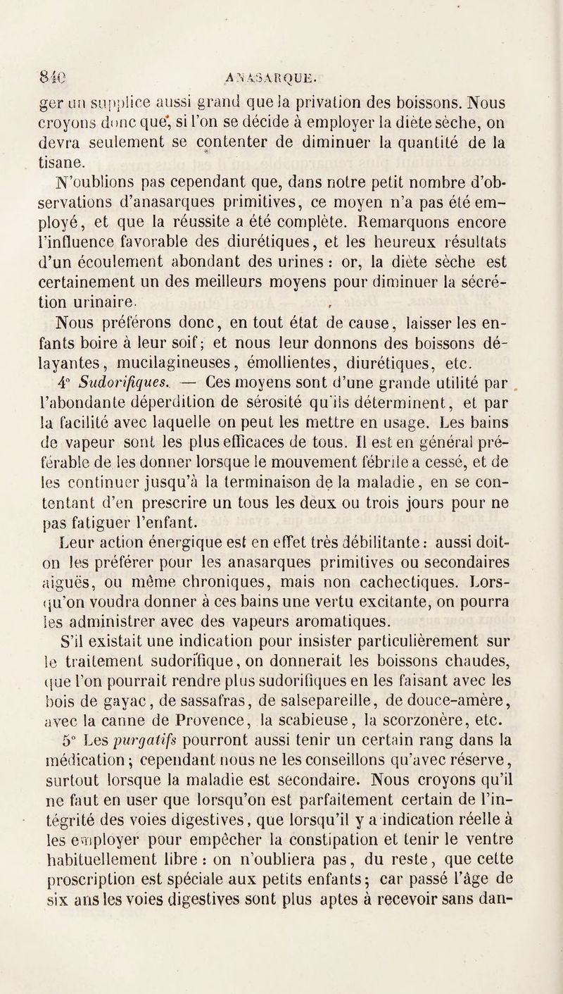 ger un su.i>|)lice aussi grand que la privation des boissons. Nous croyons donc que* si l’on se décide à employer la diète sèche, on devra seulement se contenter de diminuer la quantité de la tisane. N’oublions pas cependant que, dans notre petit nombre d’ob¬ servations d’anasarques primitives, ce moyen n’a pas été em¬ ployé, et que la réussite a été complète. Remarquons encore l’influence favorable des diurétiques, et les heureux résultats d’un écoulement abondant des urines : or, la diète sèche est certainement un des meilleurs moyens pour diminuer la sécré¬ tion urinaire. Nous préférons donc, en tout état de cause, laisser les en¬ fants boire à leur soif ; et nous leur donnons des boissons dé¬ layantes, mucilagineuses, émollientes, diurétiques, etc. 4 Sudorifiques. — Ces moyens sont d’une grande utilité par . l’abondante déperdition de sérosité qudls déterminent, et par la facilité avec laquelle on peut les mettre en usage. Les bains de vapeur sont les plus efficaces de tous. Il est en générai pré¬ férable de les donner lorsque le mouvement fébrile a cessé, et de les continuer jusqu’à la terminaison de la maladie, en se con¬ tentant d’en prescrire un tous les deux ou trois jours pour ne pas fatiguer l’enfant. Leur action énergique est en effet très débilitante : aussi doit- on les préférer pour les anasarques primitives ou secondaires aiguës, ou môme chroniques, mais non cachectiques. Lors- CjU’on voudra donner à ces bains une vertu excitante, on pourra les administrer avec des vapeurs aromatiques. S’il existait une indication pour insister particulièrement sur le traitement sudoriTique, on donnerait les boissons chaudes, (|ue l’on pourrait rendre plus sudorifiques en les faisant avec les bois de gayac, de sassafras, de salsepareille, de douce-amère, avec la canne de Provence, la scabieuse, la scorzonère, etc. 5° Les purgatifs pourront aussi tenir un certain rang dans la médication ; cependant nous ne les conseillons qu’avec réserve, surtout lorsque la maladie est secondaire. Nous croyons qu’il ne faut en user que lorsqu’on est parfaitement certain de l’in¬ tégrité des voies digestives, que lorsqu’il y a indication réelle à les employer pour empêcher la constipation et tenir le ventre habituellement libre : on n’oubliera pas, du reste, que cette proscription est spéciale aux petits enfants; car passé l’âge de six ans les voies digestives sont plus aptes à recevoir sans dan-