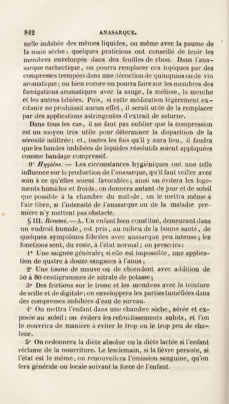 nelle imbibée des mêmes liquides, ou même avec la paume de la main sèche : quelques praticiens ont conseillé de tenir les membres enveloppés dans des feuilles de chou. Dans Fana- sarque cachectique, on pourra remplacer ces topiques par des compresses trempées dans une décoction de quinquina ou de vin aromatique ^ ou bien encore on pourra faire sur les membres des fumigations aromatiques avec la sauge, la mélisse, la menthe et les autres labiées. Puis, si cette médication légèrement ex¬ citante ne produisait aucun effet, il serait utile de la remplacer par des applications astringentes d’extrait de saturne. Dans tous les cas, il ne faut pas oublier que la compression est un moyen très utile pour déterminer la disparition de la sérosité infiltréei et, toutes les fois qu’il y aura lieu^ il faudra que les bandes imbibées de liquides résolutifs soient appliquées comme bandage compressif. 9’ Hygiène. — Les circonstances hygiéniques ont une telle influence sur la production de l’anasarque, qu’il faut veiller avec soin à ce qu’elles soient favorables 5 ainsi on évitera les loge¬ ments humides et froids, on donnera autant de jour et de soleil que possible à la chambre du malade, on le mettra même à l’air libre, si l’intensité de l’anasarque ou de la maladie pre¬ mière n’y mettent pas'obstacle. § 111. Résumé. — A. Un enfant bien constitué, demeurant dans un endroit humide, est pris, au milieu de la bonne santé, de quelques symptômes fébriles avec anasarque peu intense; les fonctions sont, du reste, à l’état normal; on presciira: U Une saignée générale; si elle est impossible, une applica¬ tion de quatre à douze sangsues à l’anus ; 2“ Une tisane de mauve ou de chiendent avec addition de 50 à 80 centigrammes de nitrate de potasse; 3*» Des frictions sur le tronc et les membres avec la teinture de scille et de digitale; on enveloppera les parties tuméfiées dans des compresses imbibées d’eau de sureau. 4° On mettra l’enfant dans une chambre sèche, aérée et ex¬ posée au soleil; on évitera lesrefroidissemenfs subits, et l’on le couvrira de manière à éviter le trop ou le trop peu de cha¬ leur. 5° On ordonnera la diète absolue ou la diète lactée si l’enfant réclame de la nourriture. Le lendemain, si la fièvre persiste, si l’état est le même, on renouvellera l’émission sanguine, qu’on fera générale ou locale suivant la force de l’enfant.