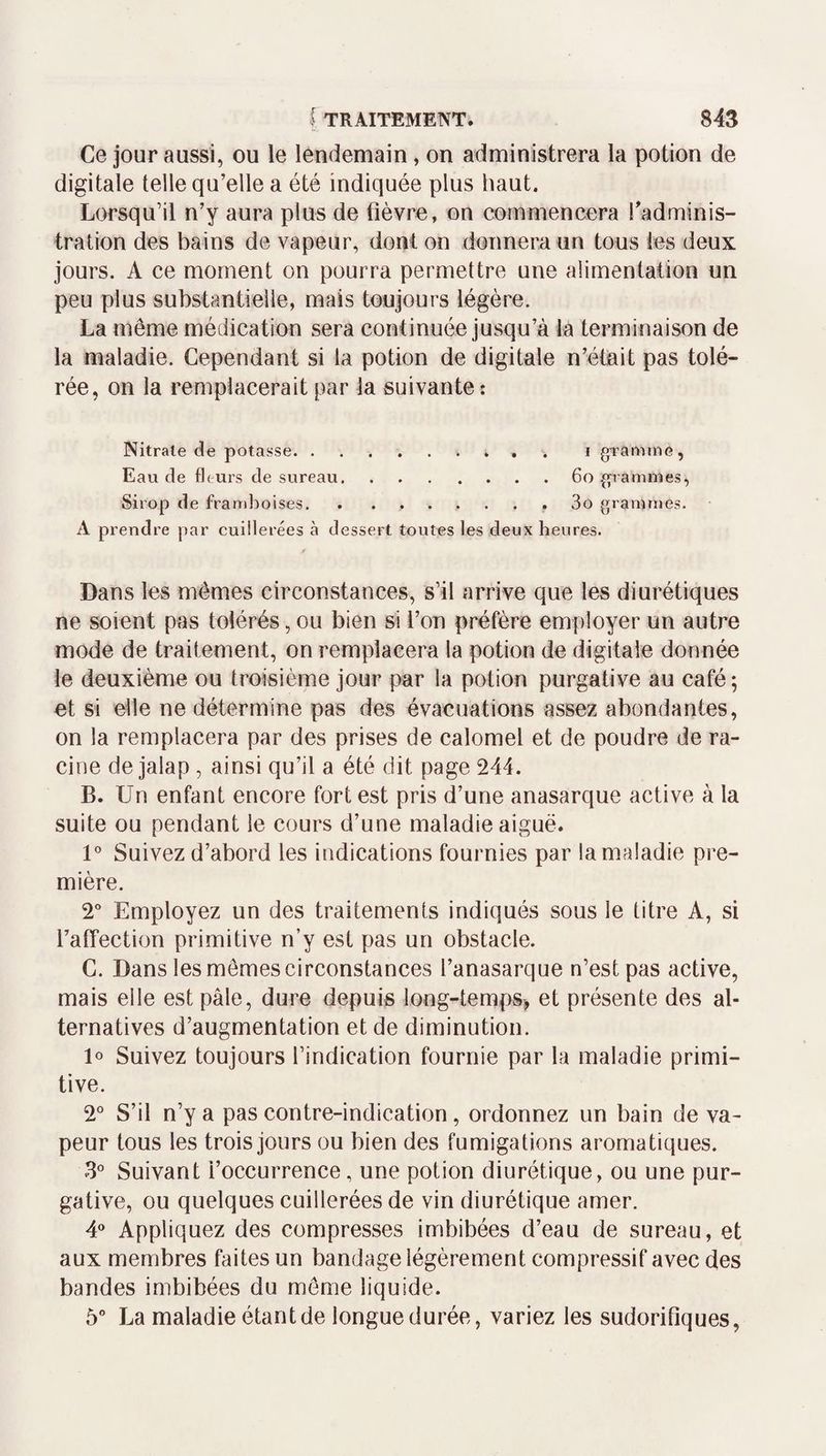 Ce jour aussi, ou le lendemain, on administrera la potion de digitale telle qu’elle a été indiquée plus haut. Lorsqu’il n’y aura plus de fièvre, on commencera fadminis- tration des bains de vapeur, dont on donnera un tous les deux jours. A ce moment on pourra permettre une alimentation un peu plus substantielle, mais toujours légère. La même médication sera continuée jusqu’à la terminaison de la maladie. Cependant si la potion de digitale n’était pas tolé¬ rée, on la remplacerait par la suivante : Nitrate de potasse.. i graniirte. Eau de fltui’s de sureau.6o (pammes. Sirop de framboises. . ....... 3o grammes. A prendre par cuillerées à dessert toutes les deux heures. Dans les mêmes circonstances, s’il arrive que les diurétiques ne soient pas tolérés, ou bien si l’on préfère employer un autre mode de traitement, on remplacera la potion de digitale donnée le deuxième ou troisième jour par la potion purgative au café; et si elle ne détermine pas des évacuations assez abondantes, on la remplacera par des prises de calomel et de poudre de ra¬ cine de jalap , ainsi qu’il a été dit page 244. B. Un enfant encore fort est pris d’une anasarque active à la suite ou pendant le cours d’une maladie aiguë. V Suivez d’abord les indications fournies par la maladie pre¬ mière. 2” Employez un des traitements indiqués sous le titre A, si l’affection primitive n’y est pas un obstacle. C. Dans les mêmes circonstances l’anasarque n’est pas active, mais elle est pâle, dure depuis long-temps, et présente des al¬ ternatives d’augmentation et de diminution. lo Suivez toujours l’indication fournie par la maladie primi¬ tive. 2° S’il n’y a pas contre-indication, ordonnez un bain de va¬ peur tous les trois jours ou bien des fumigations aromatiques. 3” Suivant i’occurrence, une potion diurétique, ou une pur¬ gative, ou quelques cuillerées de vin diurétique amer. 4“ Appliquez des compresses imbibées d’eau de sureau, et aux membres faites un bandage légèrement compressif avec des bandes imbibées du môme liquide. 5” La maladie étant de longue durée, variez les sudorifiques,