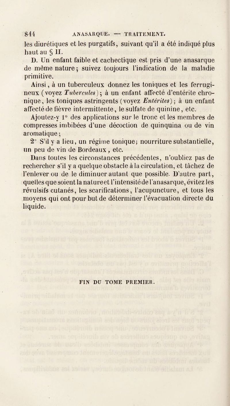 les diurétiques et les purgatifs, suivant qu’il a été indiqué plus haut au § II. D. Un enfant faible et cachectique est pris d’une anasarque de même nature 5 suivez toujours l’indication de la maladie primitive. Ainsi, à un tuberculeux donnez les toniques et les ferrugi¬ neux (voyez Tubercules) \ à un enfant affecté d’entérite chro¬ nique, les toniques astringents (voyez Entérites) ; à un enfant affecté de fièvre intermittente, le sulfate de quinine, etc. Ajoutez-y 1° des applications sur le tronc et les membres de compresses imbibées d’une décoction de quinquina ou de vin aromatique ^ 2 S’il y a lieu, un régime tonique; nourriture substantielle, un peu de vin de Bordeaux, etc. Dans toutes les circonstances précédentes, n’oubliez pas de rechercher s’il y a quelque obstacle à la circulation, et tâchez de l’enlever ou de le diminuer autant que possible. D’autre part, quelles que soient la natureet l’intensitéde l’anasarque, évitez les révulsifs cutanés, les scarifications, l’acupuncture, et tous les moyens qui ont pour but de déterminer l’évacuation directe du liquide. FIN DU T03IE PREMIER.