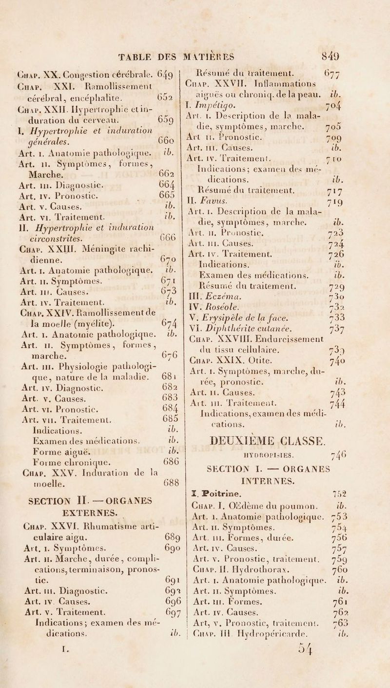 (jHAP. XX. Congestion cérébrale. 649 CiiAP. XXI. Ilamollissement cérébral, encépbaliie. (352 Chap. XXII. Ilypertropliie elin- duration du cerveau. 659 I. Hypertrophie et induration générales. 660 Art. 1. Anatomie pathologique. ib. Art. 11. Symptômes, l’ormes, Marche. 662 Art. 111. Diagnostic. 664 Art. IV. Pronostic. 665 Art. V. Causes. ib. Art. VI. Traitement. ib. II. Hypertrophie et induration circonstrites. 666 Chap. XXIII. Méningite rachi¬ dienne. 670 Art. I. Anatomie pathologique. ib. Art. II. Symptômes. 671 Art. iii. Causes. 676 Art. IV. Traitement. ib. Chap. XXIV. Ramollissement de la moelle (myélite). 674 Art. 1. Anatomie pathologicpie. ib. Art. II. Symptômes, formes , marche. 676 Art. III. Physiologie patliologi- que, nature de la maladie. 681 Art. IV. Diagnostic. 682 Art. V. Causes. 683 Art. VI. Pi onostic. 684 Art. vu. Traitement. 685 Indications. *5. Examendes médications. ib. Forme aiguë. ib. Forme chronicpie. 686 CiiAP. XXV. Induration de la moelle. 688 SECTION II.—ORGANES EXTERNES. Chap. XXVI. Rhumatisme arti¬ culaire aigu. 689 Art. I. Symptômes. 690 Art. H. Marche, durée, compli¬ cations, terminaison, pronos¬ tic. 691 Art. III. Diagnostic. 692 Art. IV Causes. 696 Art. V. Traitement. 697 Indications; examen des mé¬ dications. ib. MATIÈRES 849 Résumé du traitement. 677 Chap. XXVlî. In Hammations aiguës ou chroniq. de la peau. ib. I. Impétigo. 704 Art. I. Description de la mala¬ die, symptômes, marche. 7o5 xVrt II. Pronostic. 709 Art. III. Causes. ib. Art. IV. 'Praitemenî. 7 10 Indications; examen des me- dications. ib. Résumé du traitement. 717 II. Favus. 719 Art. i. Description de la rnala- die, symptômes, marche. ib. Art. II. Prtmostic. 72.3 Art. ni. Causes. 724 Art. IV. Traitement. 726 Indications. ib. Examen des médication.s. ib. Présumé du traitement. 729 III. Eczéma. 780 IV. Roséole. 732 V. Erysipèle de la face. 733 VI. Hiphthérite cutanée. 737 CuAP. XXVIIÎ. Endurcissement du tissu cellulaire. 739 Chap. XXIX. Otite. 740 Art. I. Symptômes, m arche, du- ree, pronostic. ib. Art. II. Causes. 743 Al t. 111. Traitement. 744 Indications, examen des miMli- cations. ib. DEUXIÈME CLASSE. HYDP.OPIsIES. 746 SECTION I. — ORGANES INTERNES. ï. Poitrine. 752 Chap. 1. (3Edème du poumon. ib. Art. I. Anatomie pathologique. 753 Art. II. Symptômes. 754 Art, III. Formes, duiée. y56 Art. IV. Causes. 7S7 Art. V. Pronostic, traitement. 7^9 CiiAP. [I. Hydrolhorax. 760 Art. I. Anatomie paihologiipie ib. Art. II. Symptômes. ib. Art. III. Formes. 761 Art. IV. Causes. 762 Art, V. Pronostic, traiiemeni. 763 i Chap. Hl Ilydropéricarde. ib. r.