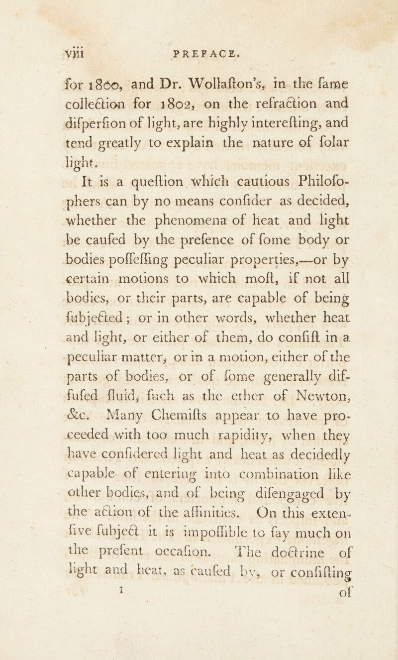 for 180O5 and Dr. Wollafton s, in the fame colleftion for 1802, on the refraftion and difperfxon of lights are highly interefting, and tend greatly to explain the nature of folar light. It is a queftion which cautious Fhilofo- phers can by no means confider as decided, whether the phenomena of heat and light be caufed by the prefence of fome body or bodies poffefiing peculiar properties,—or by certain motions to which moft, if not all bodies, or their parts, are capable of being fubjefted ; or in other words, whether heat and light, or either of them, do confift in a peculiar matter^ or in a motion, either of the parts of bodies, or of fome generally dif- fufed fluid, fuch as the ether of Newton, &c. Many Chemifts appear to have pro- ceeded with too much rapidity, when they have confidered light and heat as decidedly capable of entering into combination like other bodies, and of being difengaged by the a ft ion ol the affinities. On this extern five fuhjeft it is impoffible to fay much on the prefent occafion. The doflrine of iiglit and heat, as caufed bv, or conhftm (T &