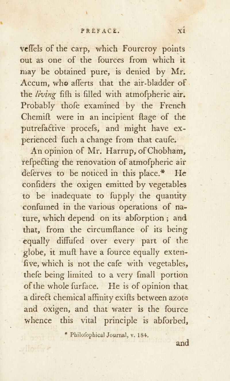 vefTels of the carp, which Fourcroy points out as one of the fources from which it may be obtained pure, is denied by Mr. Accum, who afferts that the air-bladder of the living fifh is filled with atmofpheric air. Probably thofe examined by the French Chemifi; were in an incipient ftage of the putrefa&ive procefs, and might have ex- perienced fuch a change from that caufe. An opinion of Mr. Harrup, of Chobham, refpefling the renovation of atmofpheric air deferves to be noticed in this place.* He confiders the oxigen emitted by vegetables to be inadequate to fupply the quantity confumed in the various operations of na- ture, which depend on its abforption ; and that, from the circumftance of its being equally diffufed over every part of the globe, it mud have a fource equally exten- five, which is not the cafe with vegetables, thefe being limited to a very fmall portion of the whole furface. Fie is of opinion that a direfi chemical affinity exifts between azote and oxigen, and that water is the fource whence this vital principle is abforbed, * Philofophical Journal, v. 184, and