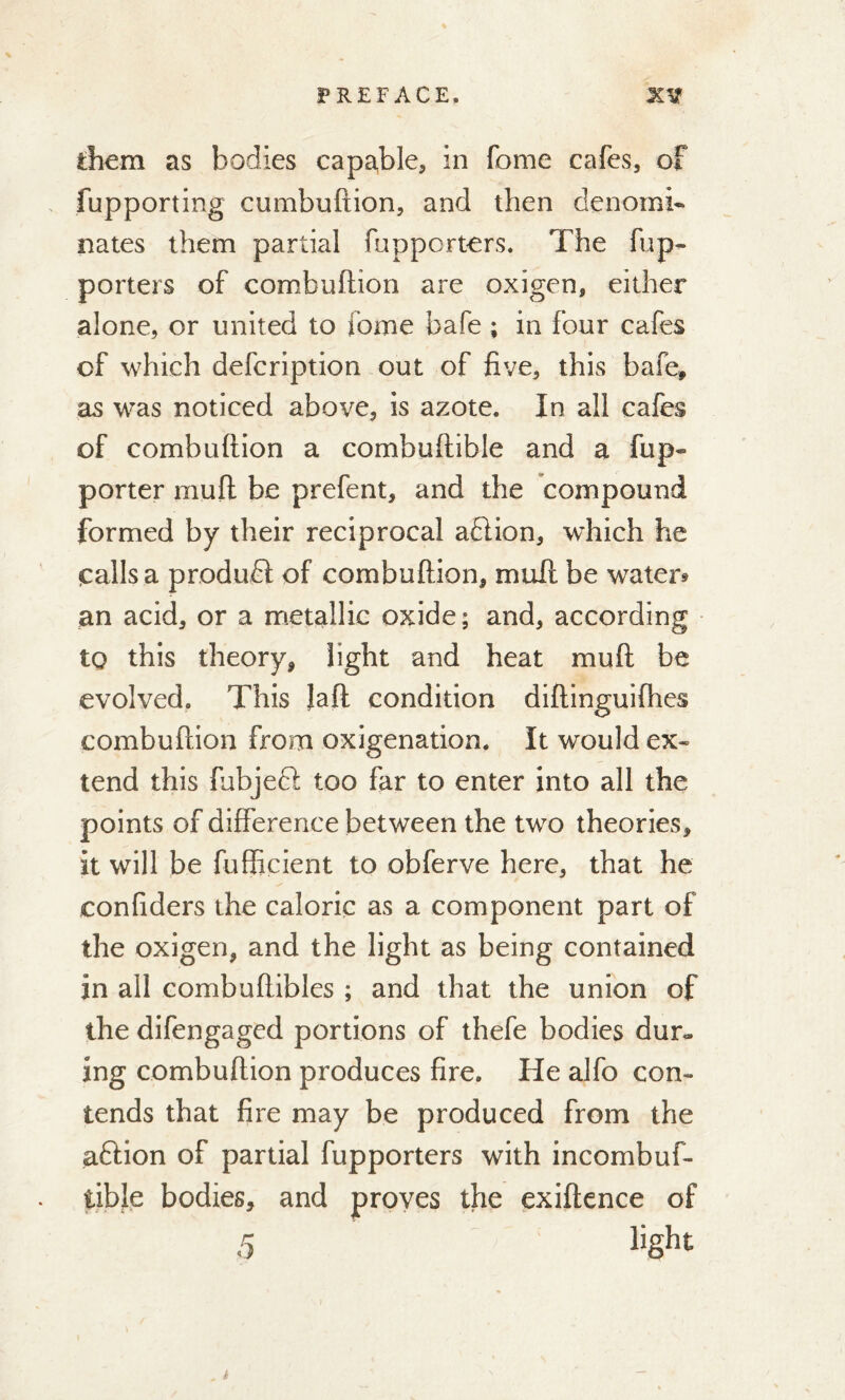 them as bodies capable, in fome cafes, of fupporting cumbuftion, and then denomi- nates them partial fnpporters. The fup- porters of combuftion are oxigen, either alone, or united to fome bafe ; in four cafes of which defcription out of five, this bafe, as was noticed above, is azote. In all cafes of combuftion a comhuftible and a fup- porter mud be prefent, and the compound formed by their reciprocal aflion, wdiich he «calls a product of combuftion, mull be water* an acid, or a metallic oxide ; and, according to this theory, light and heat mu ft be evolved. This Jaft condition diftinguifhes combuftion from oxigenation. It would ex- tend this fubjeft too far to enter into all the points of difference between the two theories, it will be fufficient to obferve here, that he confiders the caloric as a component part of the oxigen, and the light as being contained in all combuftibles ; and that the union of the difengaged portions of thefe bodies dur- ing combuftion produces fire. He alfo con- tends that fire may be produced from the aftion of partial fupporters with incombuf- tibje bodies, and proves the exiftence of 5 light